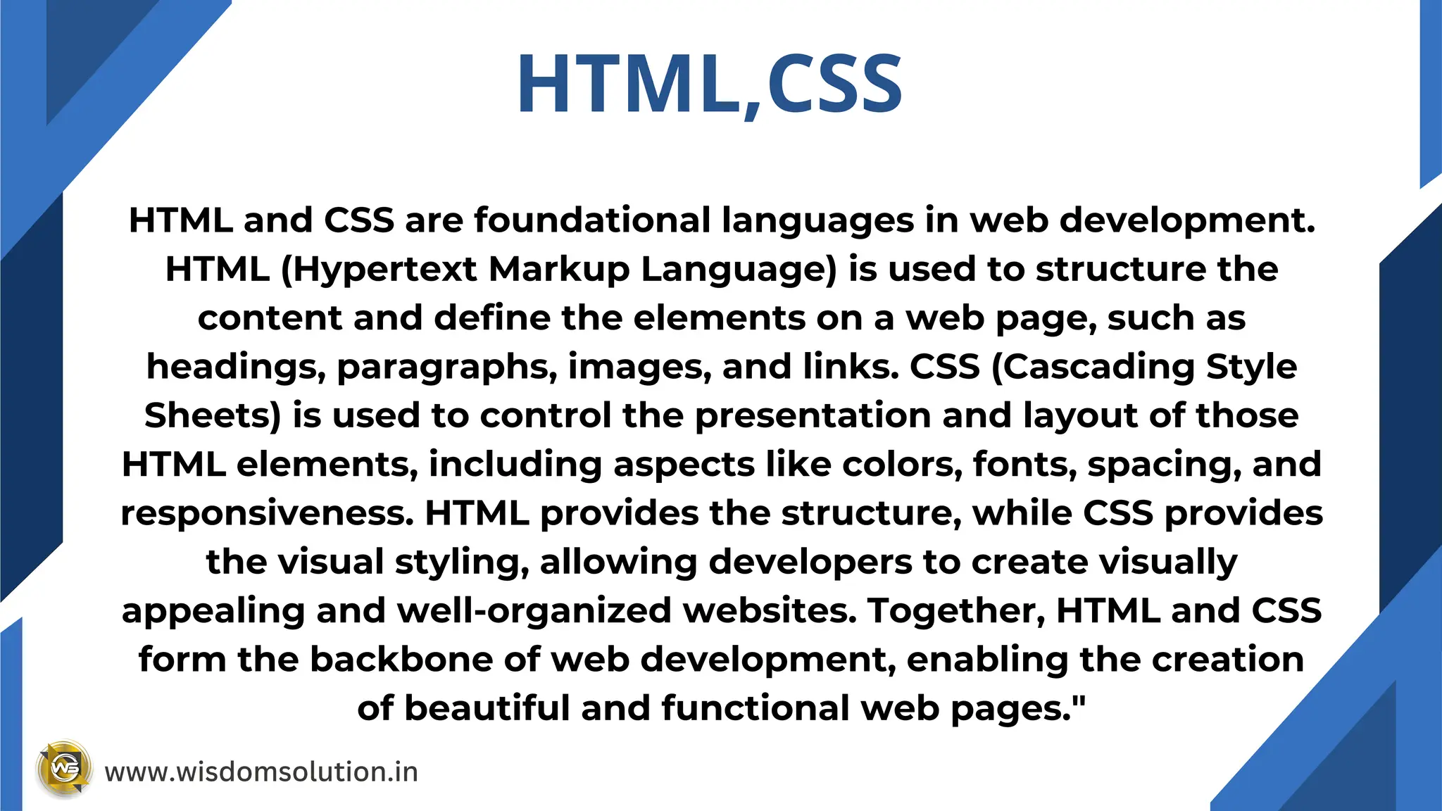 HTML and CSS are foundational languages in web development.
HTML (Hypertext Markup Language) is used to structure the
content and define the elements on a web page, such as
headings, paragraphs, images, and links. CSS (Cascading Style
Sheets) is used to control the presentation and layout of those
HTML elements, including aspects like colors, fonts, spacing, and
responsiveness. HTML provides the structure, while CSS provides
the visual styling, allowing developers to create visually
appealing and well-organized websites. Together, HTML and CSS
form the backbone of web development, enabling the creation
of beautiful and functional web pages."
HTML,CSS
www.wisdomsolution.in
 