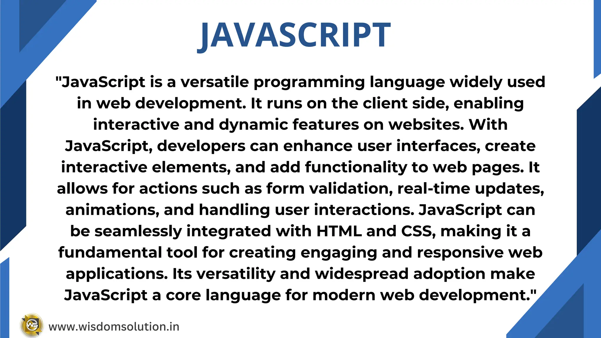 JAVASCRIPT
"JavaScript is a versatile programming language widely used
in web development. It runs on the client side, enabling
interactive and dynamic features on websites. With
JavaScript, developers can enhance user interfaces, create
interactive elements, and add functionality to web pages. It
allows for actions such as form validation, real-time updates,
animations, and handling user interactions. JavaScript can
be seamlessly integrated with HTML and CSS, making it a
fundamental tool for creating engaging and responsive web
applications. Its versatility and widespread adoption make
JavaScript a core language for modern web development."
www.wisdomsolution.in
 