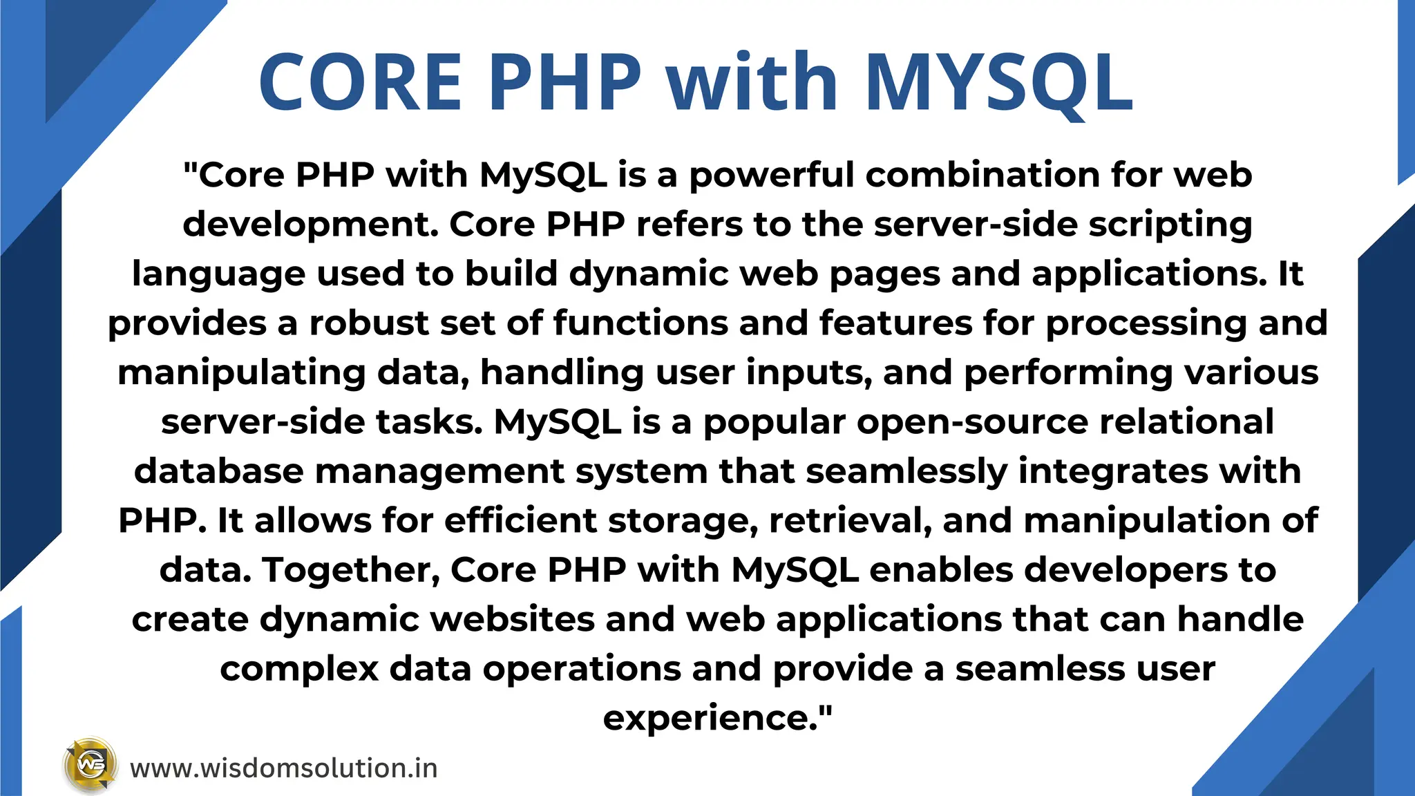 CORE PHP with MYSQL
"Core PHP with MySQL is a powerful combination for web
development. Core PHP refers to the server-side scripting
language used to build dynamic web pages and applications. It
provides a robust set of functions and features for processing and
manipulating data, handling user inputs, and performing various
server-side tasks. MySQL is a popular open-source relational
database management system that seamlessly integrates with
PHP. It allows for efficient storage, retrieval, and manipulation of
data. Together, Core PHP with MySQL enables developers to
create dynamic websites and web applications that can handle
complex data operations and provide a seamless user
experience."
www.wisdomsolution.in
 