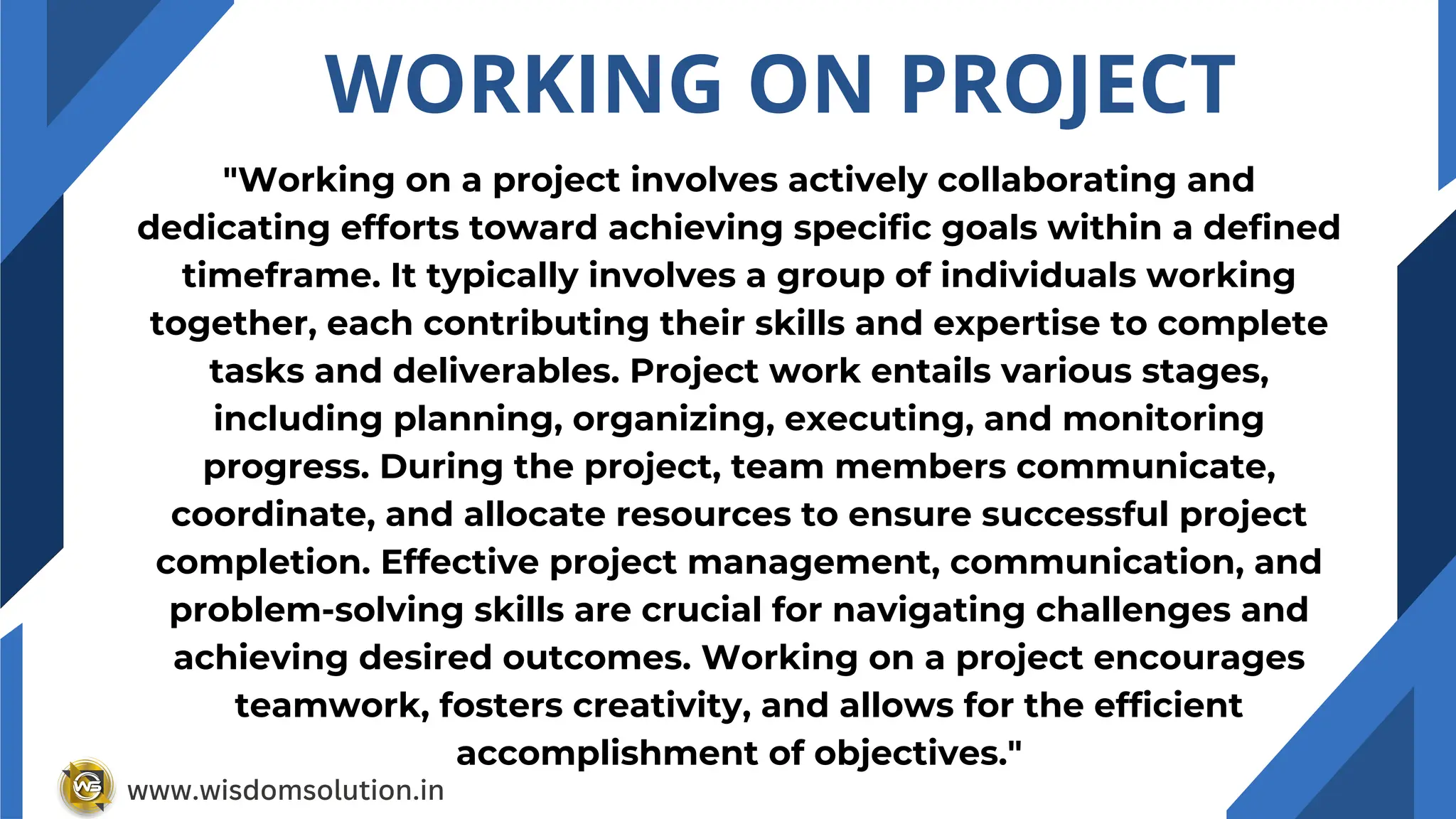 WORKING ON PROJECT
"Working on a project involves actively collaborating and
dedicating efforts toward achieving specific goals within a defined
timeframe. It typically involves a group of individuals working
together, each contributing their skills and expertise to complete
tasks and deliverables. Project work entails various stages,
including planning, organizing, executing, and monitoring
progress. During the project, team members communicate,
coordinate, and allocate resources to ensure successful project
completion. Effective project management, communication, and
problem-solving skills are crucial for navigating challenges and
achieving desired outcomes. Working on a project encourages
teamwork, fosters creativity, and allows for the efficient
accomplishment of objectives."
www.wisdomsolution.in
 