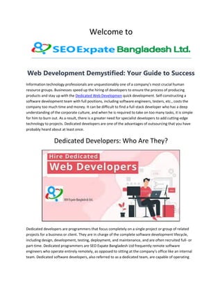 Welcome to
Web Development Demystified: Your Guide to Success
Information technology professionals are unquestionably one of a company's most crucial human
resource groups. Businesses speed up the hiring of developers to ensure the process of producing
products and stay up with the Dedicated Web Developmen quick development. Self-constructing a
software development team with full positions, including software engineers, testers, etc., costs the
company too much time and money. It can be difficult to find a full-stack developer who has a deep
understanding of the corporate culture, and when he is required to take on too many tasks, it is simple
for him to burn out. As a result, there is a greater need for specialist developers to add cutting-edge
technology to projects. Dedicated developers are one of the advantages of outsourcing that you have
probably heard about at least once.
Dedicated Developers: Who Are They?
Dedicated developers are programmers that focus completely on a single project or group of related
projects for a business or client. They are in charge of the complete software development lifecycle,
including design, development, testing, deployment, and maintenance, and are often recruited full- or
part-time. Dedicated programmers are SEO Expate Bangladesh Ltd frequently remote software
engineers who operate entirely remotely, as opposed to sitting at the company's office like an internal
team. Dedicated software developers, also referred to as a dedicated team, are capable of operating
 