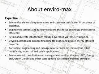About enviro-max
Expertise
• Enviro-Max delivers long-term value and customer satisfaction in our areas of
expertise.
• Engineering services and turnkey solutions that focus on energy and resource
efficiency.
• Retain and create jobs through reduced overhead via these efficiencies.
• Develop, design and arrange financing for public and private energy efficient
projects.
• Consulting, engineering and management services for commercial, retail,
multifamily, industrial and public applications.
• Environmental consultation and management services that use LEED, Energy
Star, Green Globes and other state specific sustainable building principles.
 