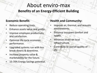 About enviro-max
Benefits of an Energy-Efficient Building
• Reduce operating costs.
• Enhance assets value and profits.
• Improve employee productivity
and satisfaction.
• Optimize life-cycle economic
performance.
• Upgraded systems run with less
break-downs & downtime.
• Increase property value &
marketability for the future.
• 15-70% Energy Savings potential.
Health and Community:
• Improve air, thermal, and acoustic
environments.
• Enhance occupant comfort and
health.
• Minimize strain on local
infrastructure.
• Contribute to overall quality of
life.
Economic Benefit:
 