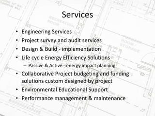 Services
• Engineering Services
• Project survey and audit services
• Design & Build - implementation
• Life cycle Energy Efficiency Solutions
– Passive & Active - energy impact planning
• Collaborative Project budgeting and funding
solutions custom designed by project
• Environmental Educational Support
• Performance management & maintenance
 
