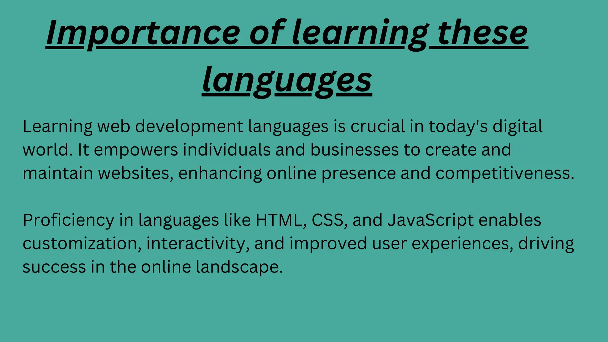 Learning web development languages is crucial in today's digital
world. It empowers individuals and businesses to create and
maintain websites, enhancing online presence and competitiveness.
Proficiency in languages like HTML, CSS, and JavaScript enables
customization, interactivity, and improved user experiences, driving
success in the online landscape.
Importance of learning these
languages
 