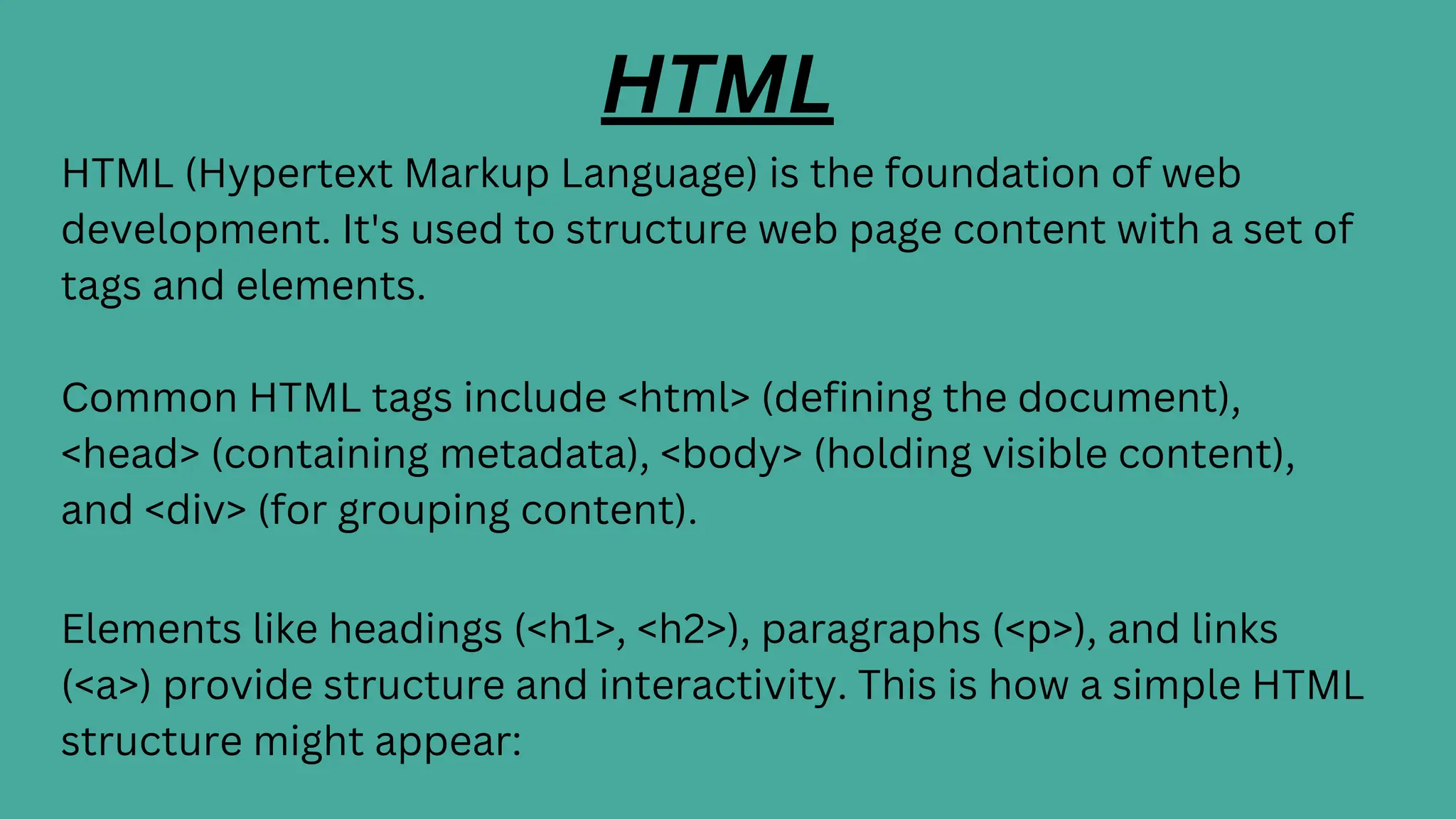 HTML
HTML (Hypertext Markup Language) is the foundation of web
development. It's used to structure web page content with a set of
tags and elements.
Common HTML tags include <html> (defining the document),
<head> (containing metadata), <body> (holding visible content),
and <div> (for grouping content).
Elements like headings (<h1>, <h2>), paragraphs (<p>), and links
(<a>) provide structure and interactivity. This is how a simple HTML
structure might appear:
 