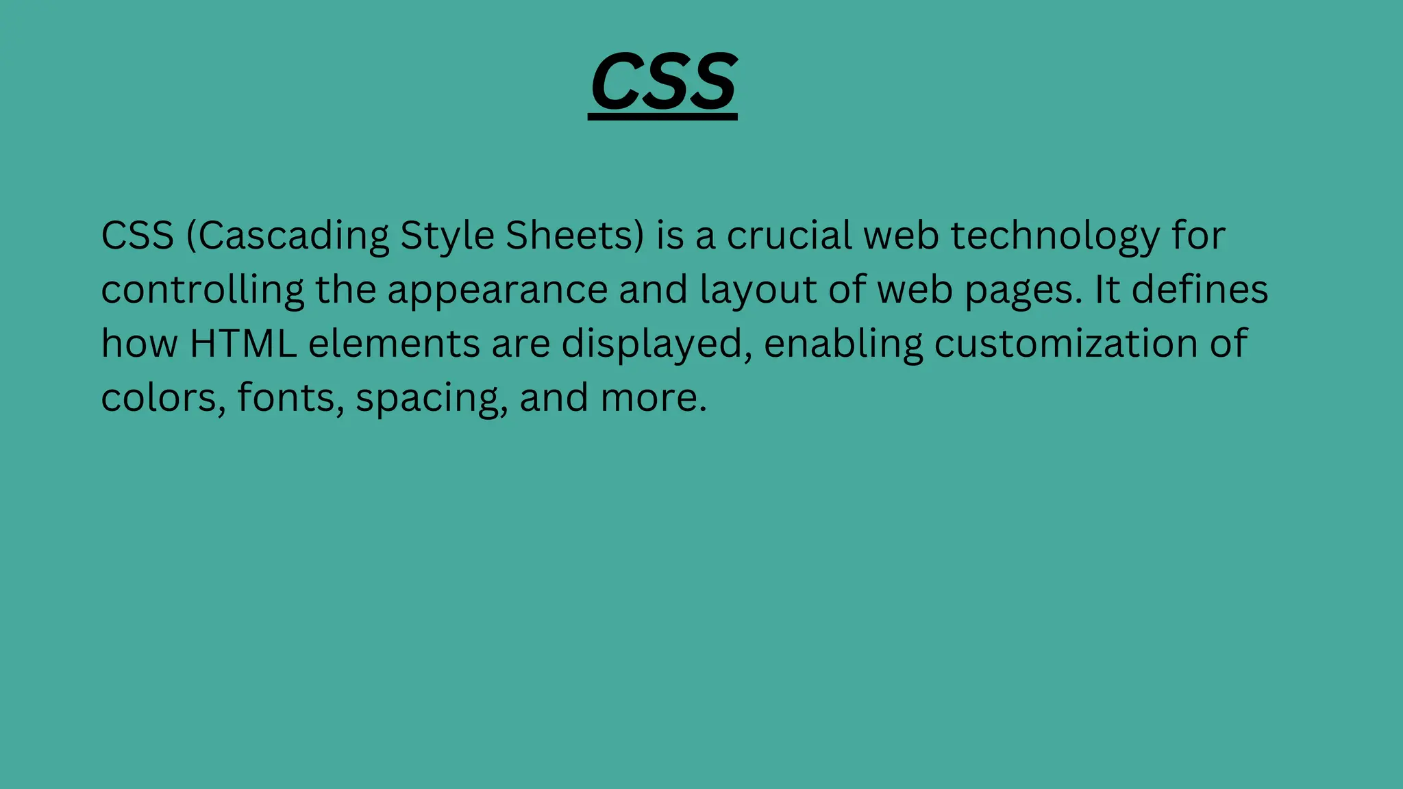 CSS
CSS (Cascading Style Sheets) is a crucial web technology for
controlling the appearance and layout of web pages. It defines
how HTML elements are displayed, enabling customization of
colors, fonts, spacing, and more.
 