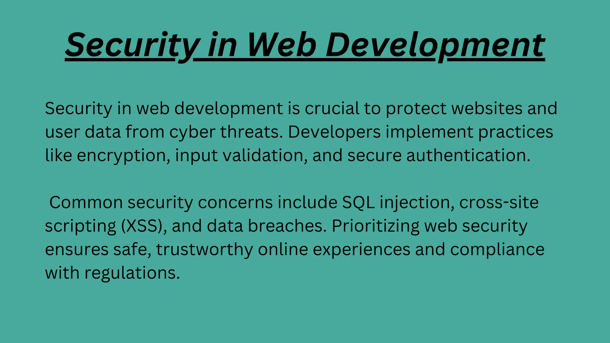 Security in Web Development
Security in web development is crucial to protect websites and
user data from cyber threats. Developers implement practices
like encryption, input validation, and secure authentication.
Common security concerns include SQL injection, cross-site
scripting (XSS), and data breaches. Prioritizing web security
ensures safe, trustworthy online experiences and compliance
with regulations.
 