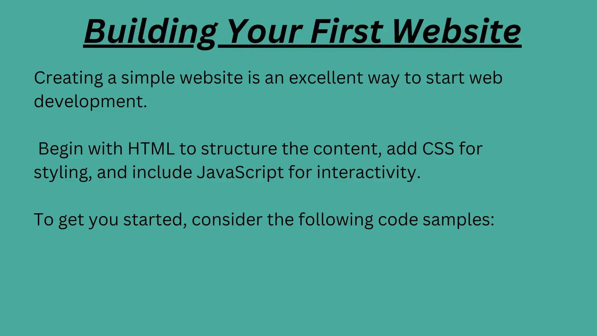 Building Your First Website
Creating a simple website is an excellent way to start web
development.
Begin with HTML to structure the content, add CSS for
styling, and include JavaScript for interactivity.
To get you started, consider the following code samples:
 