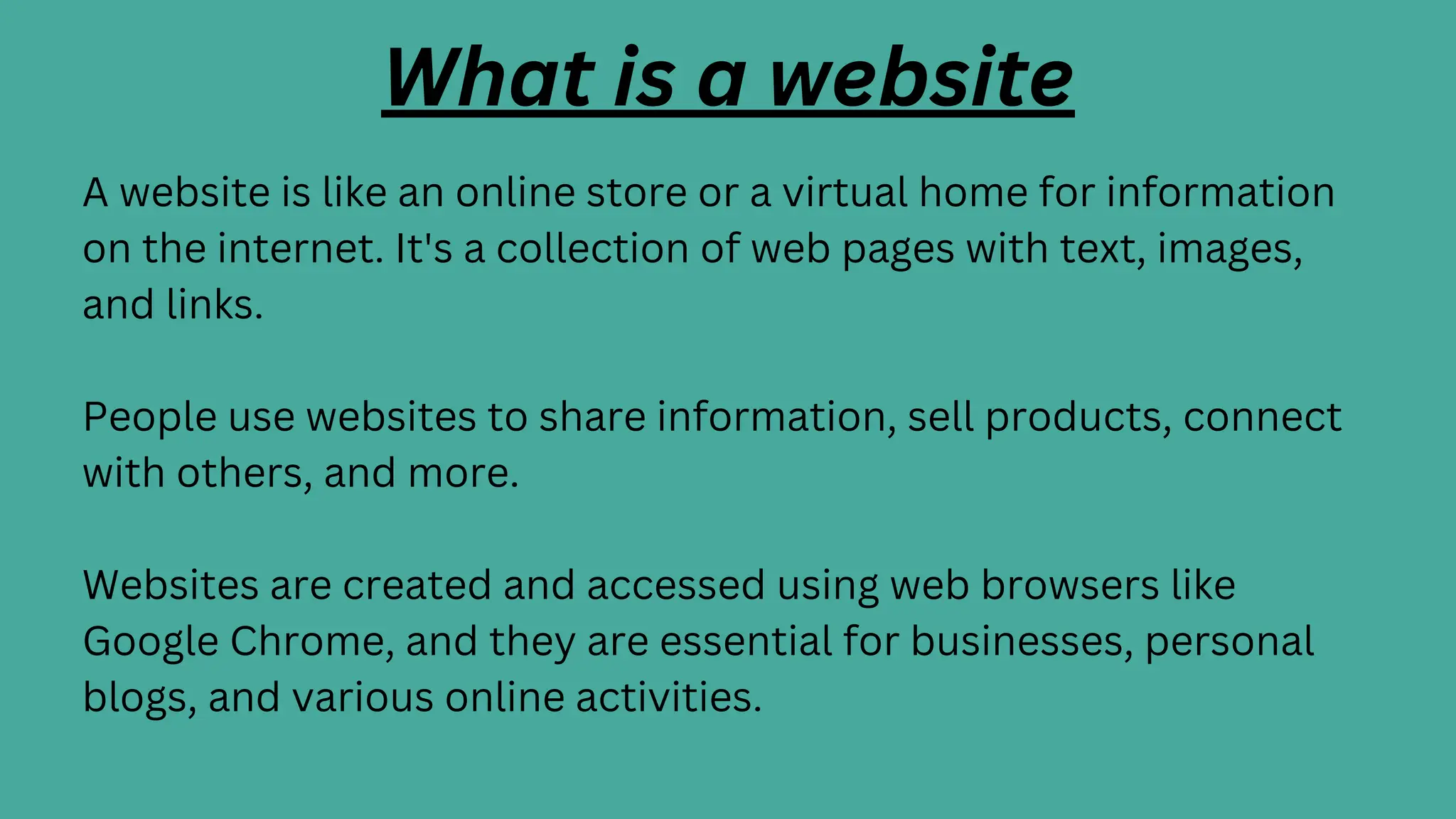 What is a website
A website is like an online store or a virtual home for information
on the internet. It's a collection of web pages with text, images,
and links.
People use websites to share information, sell products, connect
with others, and more.
Websites are created and accessed using web browsers like
Google Chrome, and they are essential for businesses, personal
blogs, and various online activities.
 