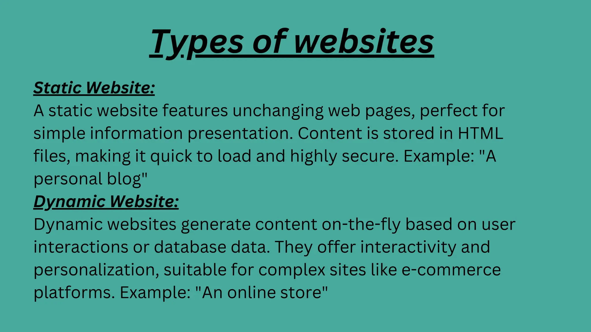 Types of websites
Static Website:
A static website features unchanging web pages, perfect for
simple information presentation. Content is stored in HTML
files, making it quick to load and highly secure. Example: "A
personal blog"
Dynamic Website:
Dynamic websites generate content on-the-fly based on user
interactions or database data. They offer interactivity and
personalization, suitable for complex sites like e-commerce
platforms. Example: "An online store"
 