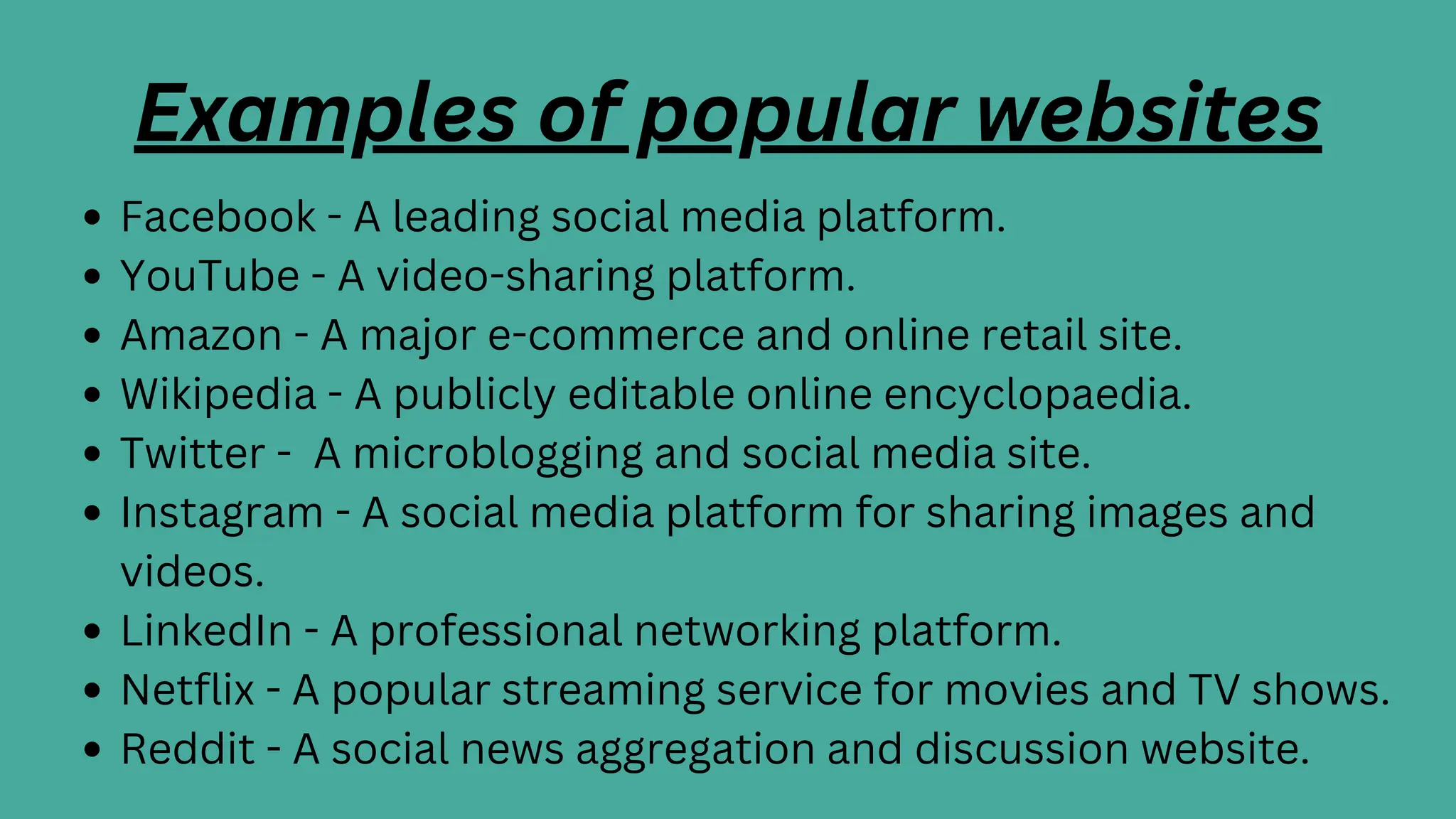 Examples of popular websites
Facebook - A leading social media platform.
YouTube - A video-sharing platform.
Amazon - A major e-commerce and online retail site.
Wikipedia - A publicly editable online encyclopaedia.
Twitter - A microblogging and social media site.
Instagram - A social media platform for sharing images and
videos.
LinkedIn - A professional networking platform.
Netflix - A popular streaming service for movies and TV shows.
Reddit - A social news aggregation and discussion website.
 