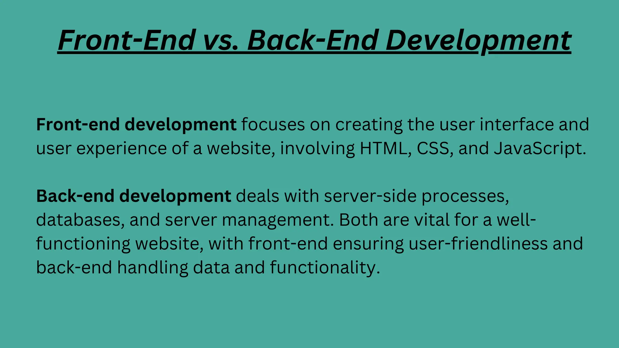 Front-end development focuses on creating the user interface and
user experience of a website, involving HTML, CSS, and JavaScript.
Back-end development deals with server-side processes,
databases, and server management. Both are vital for a well-
functioning website, with front-end ensuring user-friendliness and
back-end handling data and functionality.
Front-End vs. Back-End Development
 