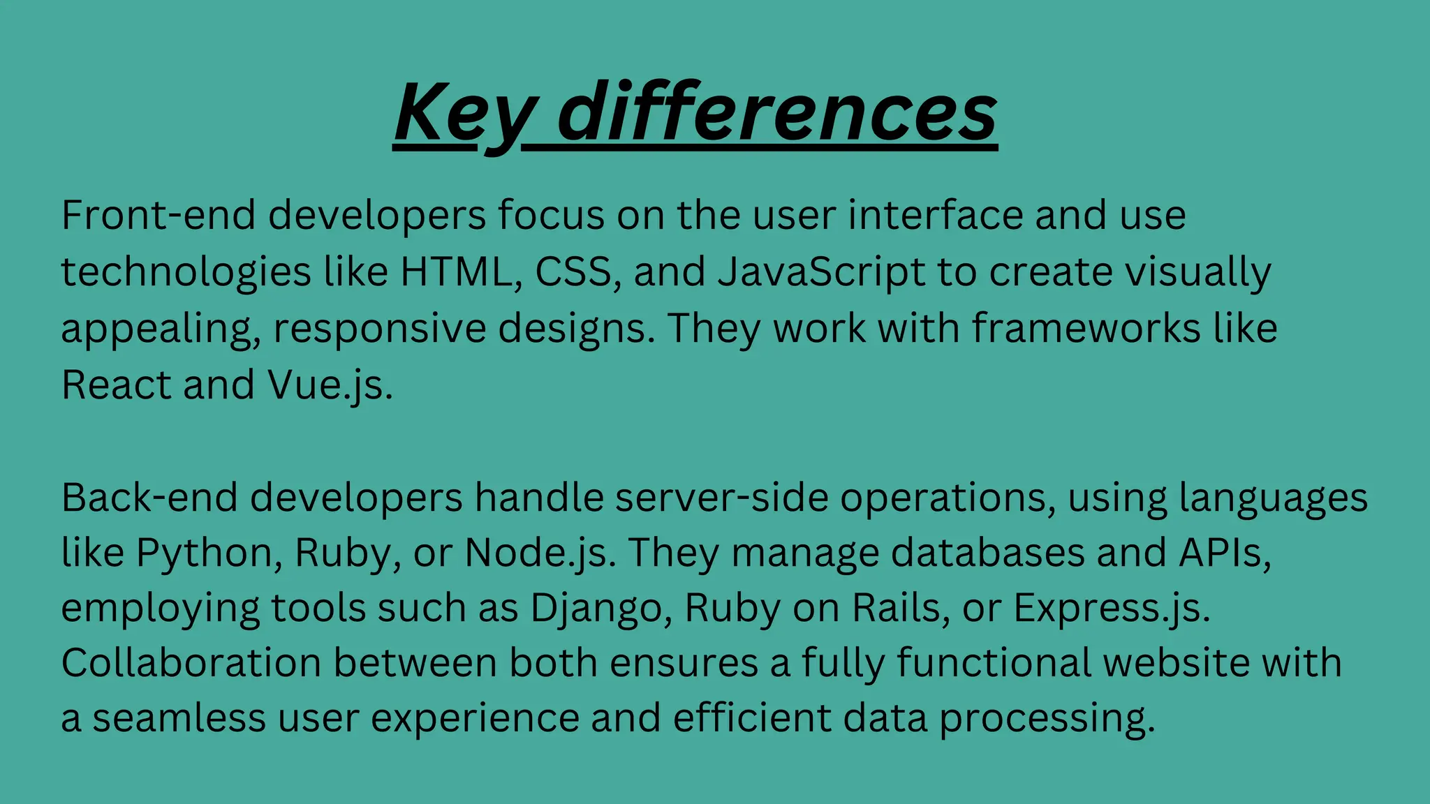 Key differences
Front-end developers focus on the user interface and use
technologies like HTML, CSS, and JavaScript to create visually
appealing, responsive designs. They work with frameworks like
React and Vue.js.
Back-end developers handle server-side operations, using languages
like Python, Ruby, or Node.js. They manage databases and APIs,
employing tools such as Django, Ruby on Rails, or Express.js.
Collaboration between both ensures a fully functional website with
a seamless user experience and efficient data processing.
 