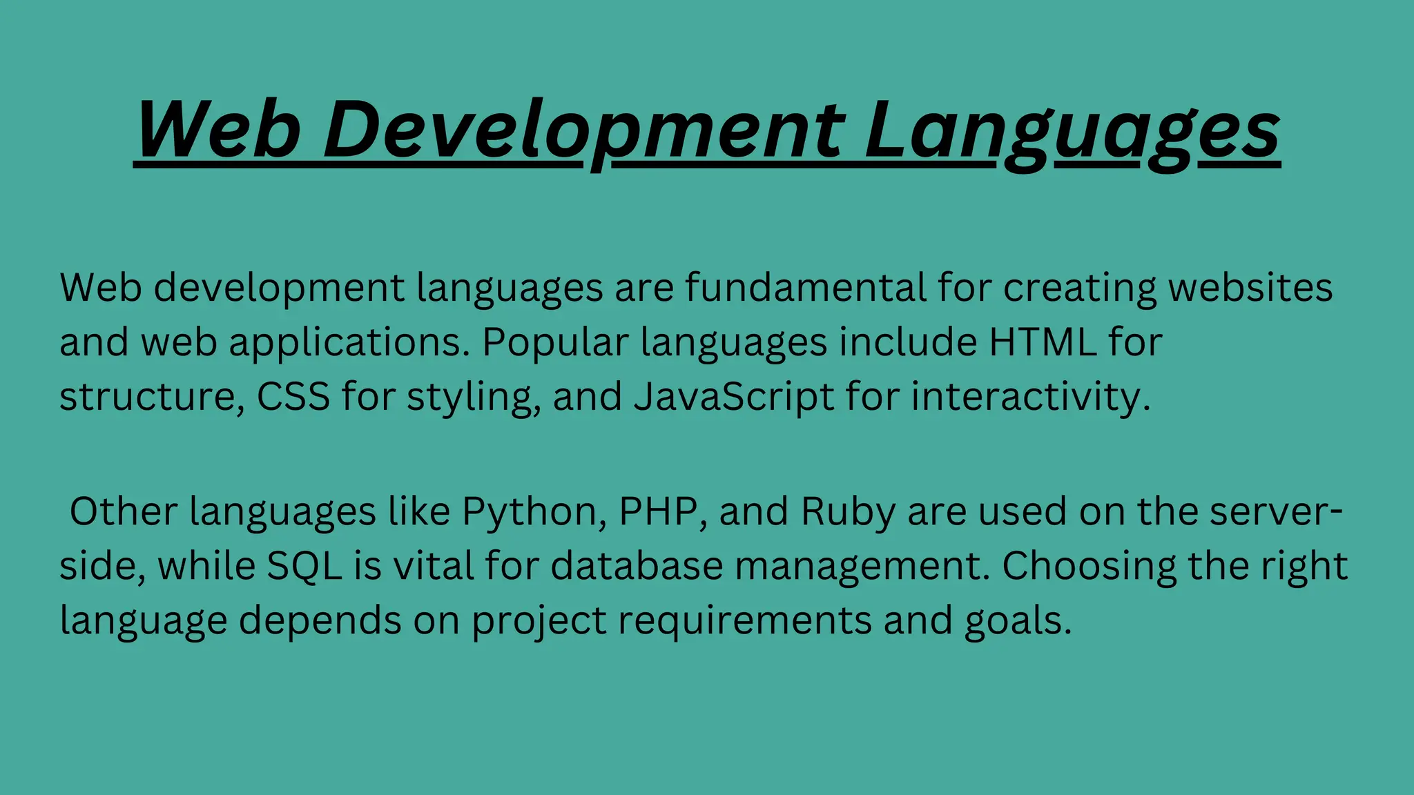 Web Development Languages
Web development languages are fundamental for creating websites
and web applications. Popular languages include HTML for
structure, CSS for styling, and JavaScript for interactivity.
Other languages like Python, PHP, and Ruby are used on the server-
side, while SQL is vital for database management. Choosing the right
language depends on project requirements and goals.
 
