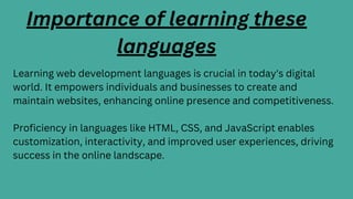 Learning web development languages is crucial in today's digital
world. It empowers individuals and businesses to create and
maintain websites, enhancing online presence and competitiveness.
Proficiency in languages like HTML, CSS, and JavaScript enables
customization, interactivity, and improved user experiences, driving
success in the online landscape.
Importance of learning these
languages
 