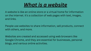 What is a website
A website is like an online store or a virtual home for information
on the internet. It's a collection of web pages with text, images,
and links.
People use websites to share information, sell products, connect
with others, and more.
Websites are created and accessed using web browsers like
Google Chrome, and they are essential for businesses, personal
blogs, and various online activities.
 