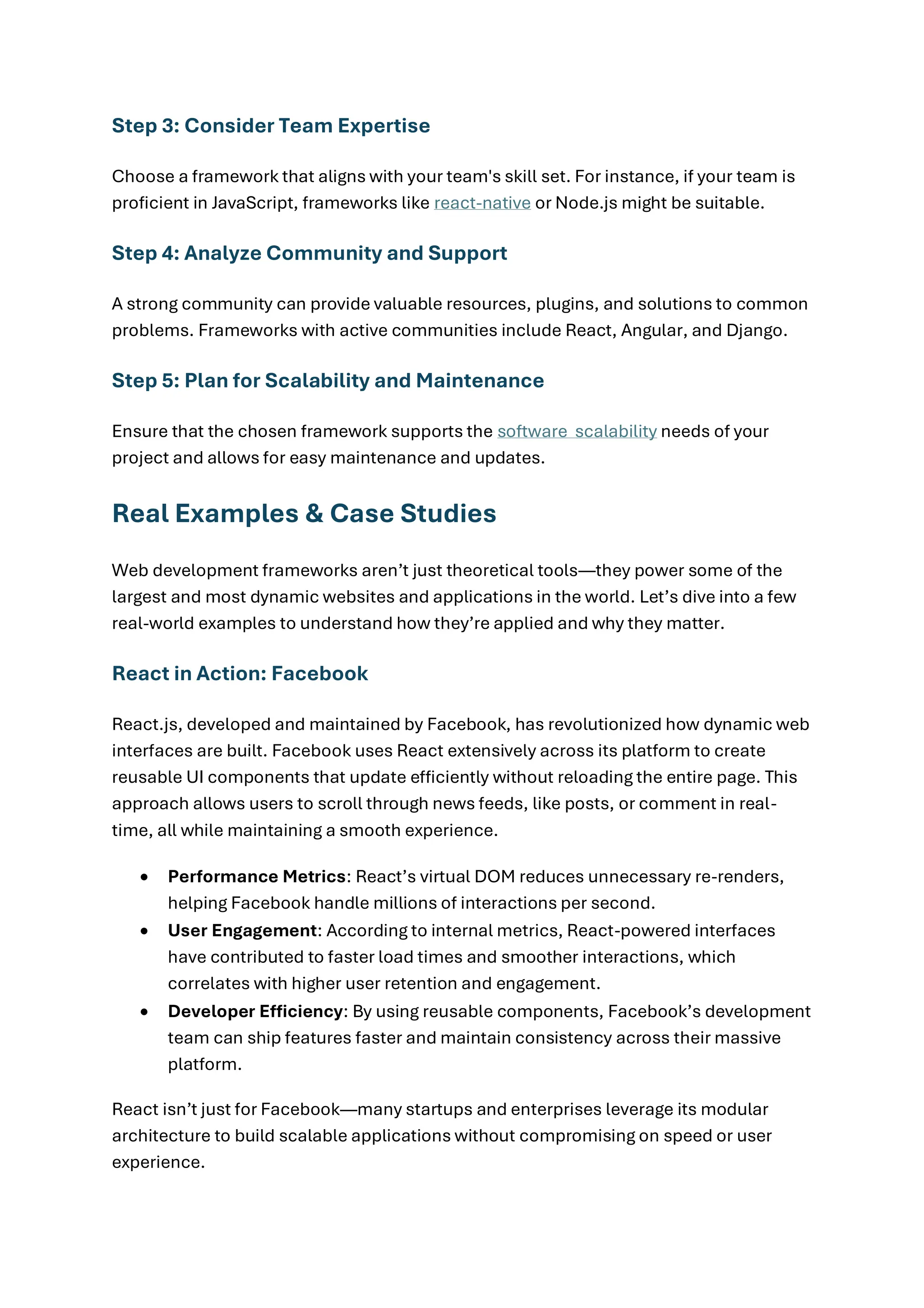 Step 3: Consider Team Expertise
Choose a framework that aligns with your team's skill set. For instance, if your team is
proficient in JavaScript, frameworks like react-native or Node.js might be suitable.
Step 4: Analyze Community and Support
A strong community can provide valuable resources, plugins, and solutions to common
problems. Frameworks with active communities include React, Angular, and Django.
Step 5: Plan for Scalability and Maintenance
Ensure that the chosen framework supports the software scalability needs of your
project and allows for easy maintenance and updates.
Real Examples & Case Studies
Web development frameworks aren’t just theoretical tools—they power some of the
largest and most dynamic websites and applications in the world. Let’s dive into a few
real-world examples to understand how they’re applied and why they matter.
React in Action: Facebook
React.js, developed and maintained by Facebook, has revolutionized how dynamic web
interfaces are built. Facebook uses React extensively across its platform to create
reusable UI components that update efficiently without reloading the entire page. This
approach allows users to scroll through news feeds, like posts, or comment in real-
time, all while maintaining a smooth experience.
• Performance Metrics: React’s virtual DOM reduces unnecessary re-renders,
helping Facebook handle millions of interactions per second.
• User Engagement: According to internal metrics, React-powered interfaces
have contributed to faster load times and smoother interactions, which
correlates with higher user retention and engagement.
• Developer Efficiency: By using reusable components, Facebook’s development
team can ship features faster and maintain consistency across their massive
platform.
React isn’t just for Facebook—many startups and enterprises leverage its modular
architecture to build scalable applications without compromising on speed or user
experience.
 