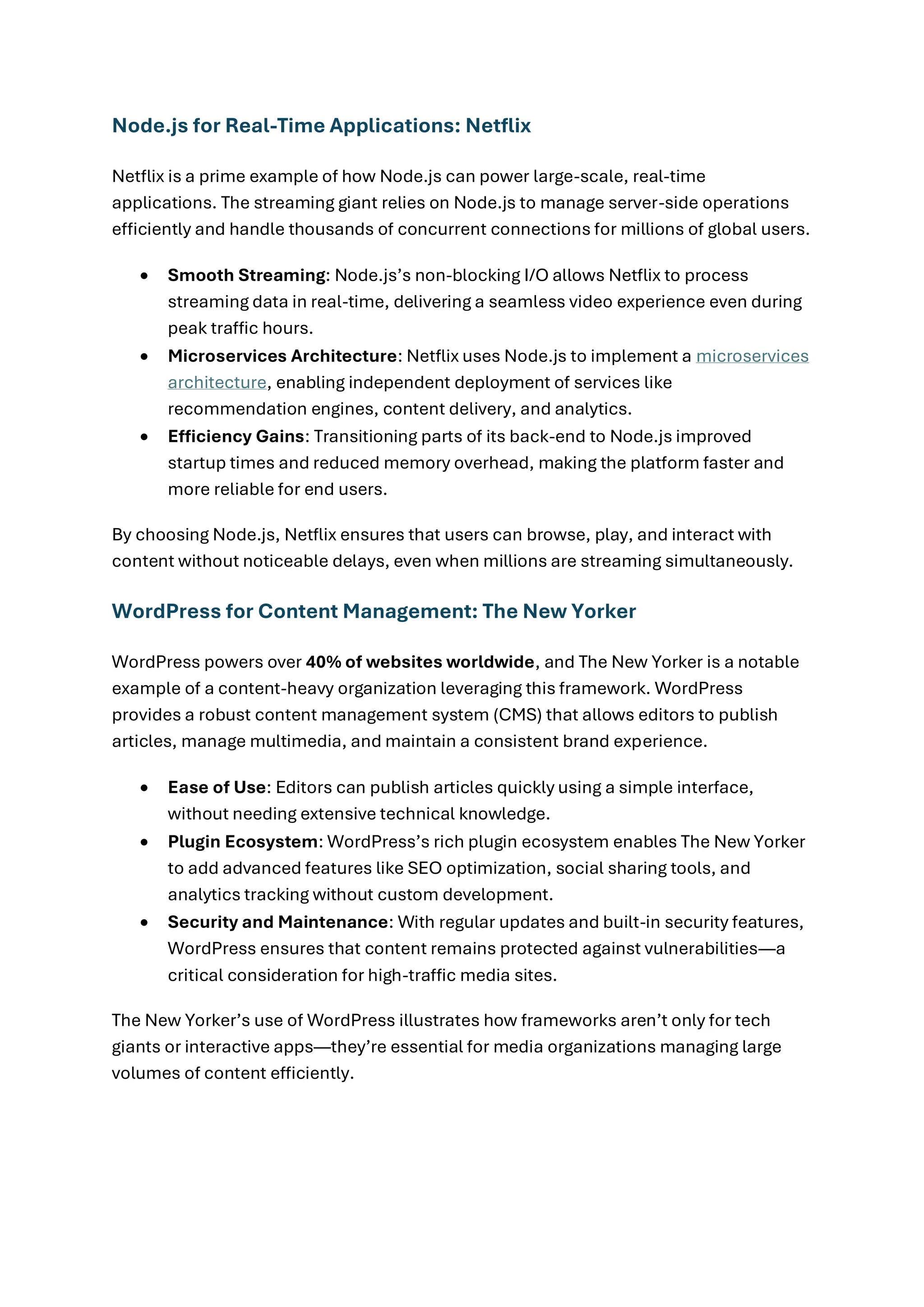 Node.js for Real-Time Applications: Netflix
Netflix is a prime example of how Node.js can power large-scale, real-time
applications. The streaming giant relies on Node.js to manage server-side operations
efficiently and handle thousands of concurrent connections for millions of global users.
• Smooth Streaming: Node.js’s non-blocking I/O allows Netflix to process
streaming data in real-time, delivering a seamless video experience even during
peak traffic hours.
• Microservices Architecture: Netflix uses Node.js to implement a microservices
architecture, enabling independent deployment of services like
recommendation engines, content delivery, and analytics.
• Efficiency Gains: Transitioning parts of its back-end to Node.js improved
startup times and reduced memory overhead, making the platform faster and
more reliable for end users.
By choosing Node.js, Netflix ensures that users can browse, play, and interact with
content without noticeable delays, even when millions are streaming simultaneously.
WordPress for Content Management: The New Yorker
WordPress powers over 40% of websites worldwide, and The New Yorker is a notable
example of a content-heavy organization leveraging this framework. WordPress
provides a robust content management system (CMS) that allows editors to publish
articles, manage multimedia, and maintain a consistent brand experience.
• Ease of Use: Editors can publish articles quickly using a simple interface,
without needing extensive technical knowledge.
• Plugin Ecosystem: WordPress’s rich plugin ecosystem enables The New Yorker
to add advanced features like SEO optimization, social sharing tools, and
analytics tracking without custom development.
• Security and Maintenance: With regular updates and built-in security features,
WordPress ensures that content remains protected against vulnerabilities—a
critical consideration for high-traffic media sites.
The New Yorker’s use of WordPress illustrates how frameworks aren’t only for tech
giants or interactive apps—they’re essential for media organizations managing large
volumes of content efficiently.
 