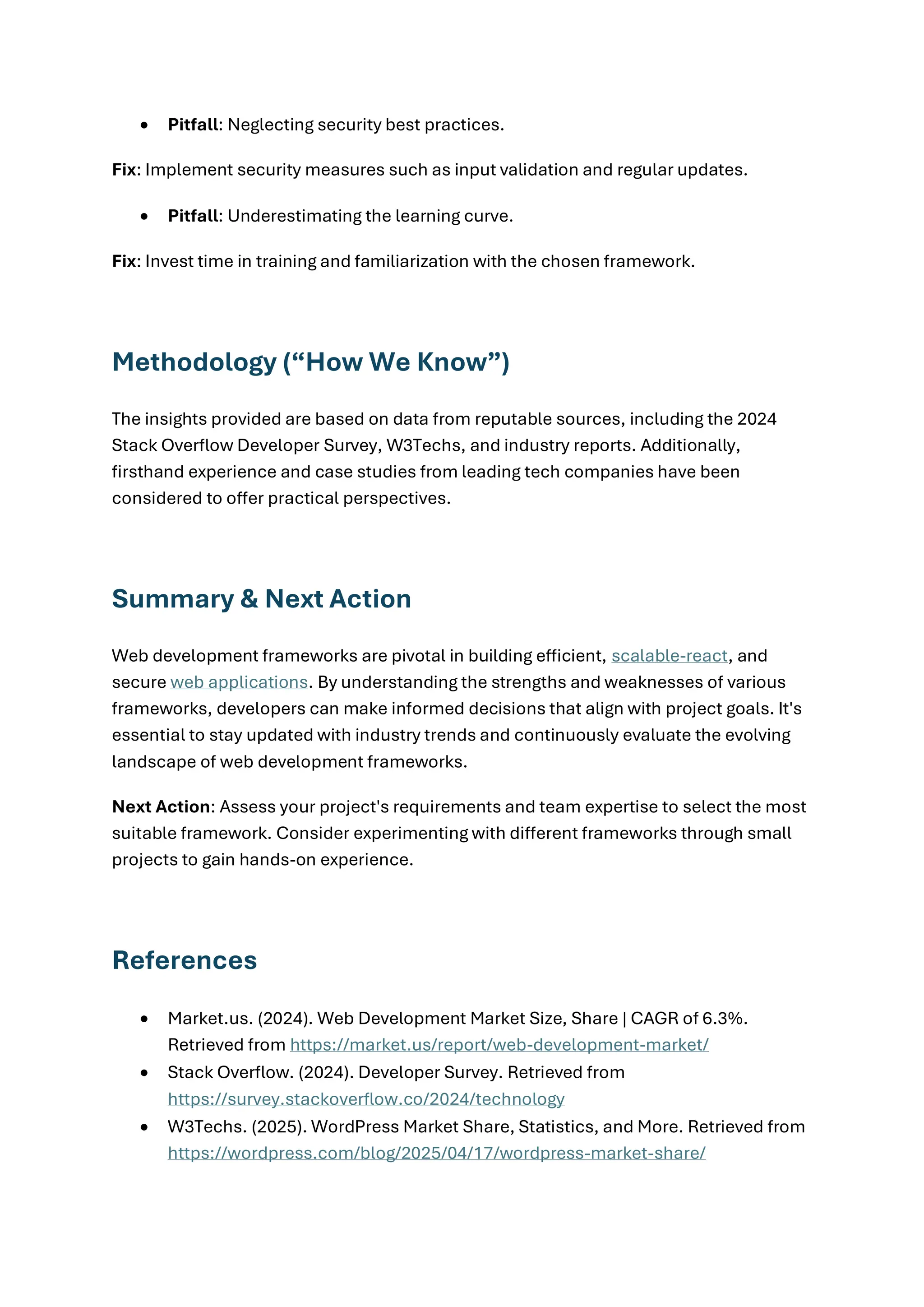 • Pitfall: Neglecting security best practices.
Fix: Implement security measures such as input validation and regular updates.
• Pitfall: Underestimating the learning curve.
Fix: Invest time in training and familiarization with the chosen framework.
Methodology (“How We Know”)
The insights provided are based on data from reputable sources, including the 2024
Stack Overflow Developer Survey, W3Techs, and industry reports. Additionally,
firsthand experience and case studies from leading tech companies have been
considered to offer practical perspectives.
Summary & Next Action
Web development frameworks are pivotal in building efficient, scalable-react, and
secure web applications. By understanding the strengths and weaknesses of various
frameworks, developers can make informed decisions that align with project goals. It's
essential to stay updated with industry trends and continuously evaluate the evolving
landscape of web development frameworks.
Next Action: Assess your project's requirements and team expertise to select the most
suitable framework. Consider experimenting with different frameworks through small
projects to gain hands-on experience.
References
• Market.us. (2024). Web Development Market Size, Share | CAGR of 6.3%.
Retrieved from https://market.us/report/web-development-market/
• Stack Overflow. (2024). Developer Survey. Retrieved from
https://survey.stackoverflow.co/2024/technology
• W3Techs. (2025). WordPress Market Share, Statistics, and More. Retrieved from
https://wordpress.com/blog/2025/04/17/wordpress-market-share/
 