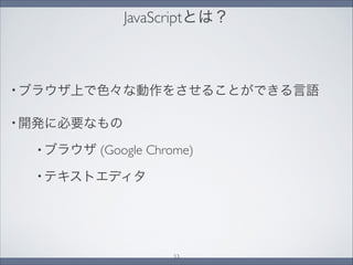 JavaScriptとは？
• ブラウザ上で色々な動作をさせることができる言語
• 開発に必要なもの
• ブラウザ (Google Chrome)
• テキストエディタ
33
 