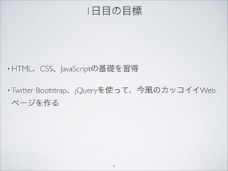 1日目の目標
• HTML、CSS、JavaScriptの基礎を習得
• Twitter Bootstrap、jQueryを使って、今風のカッコイイWeb
ページを作る
6
 