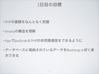 2日目の目標
• PHPの基礎をなんとなく把握
• Smartyの構造を理解
• AjaxでJavaScriptとPHPの非同期通信をできるように
• データベースに格納されているデータをBootstrapっぽく表
示できる
7
 