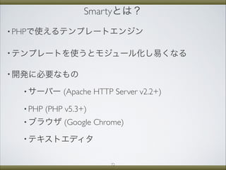 Smartyとは？
• PHPで使えるテンプレートエンジン
• テンプレートを使うとモジュール化し易くなる
• 開発に必要なもの
• サーバー (Apache HTTP Server v2.2+)
• PHP (PHP v5.3+)
• ブラウザ (Google Chrome)
• テキストエディタ
72
 