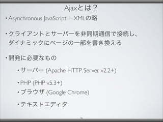 Ajaxとは？
• Asynchronous JavaScript + XMLの略
• クライアントとサーバーを非同期通信で接続し、
ダイナミックにページの一部を書き換える
• 開発に必要なもの
• サーバー (Apache HTTP Server v2.2+)
• PHP (PHP v5.3+)
• ブラウザ (Google Chrome)
• テキストエディタ
76
 