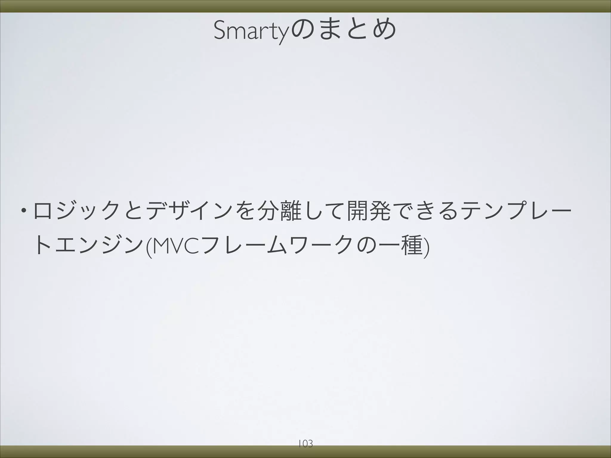 Smartyのまとめ
• ロジックとデザインを分離して開発できるテンプレー
トエンジン(MVCフレームワークの一種)
103
 