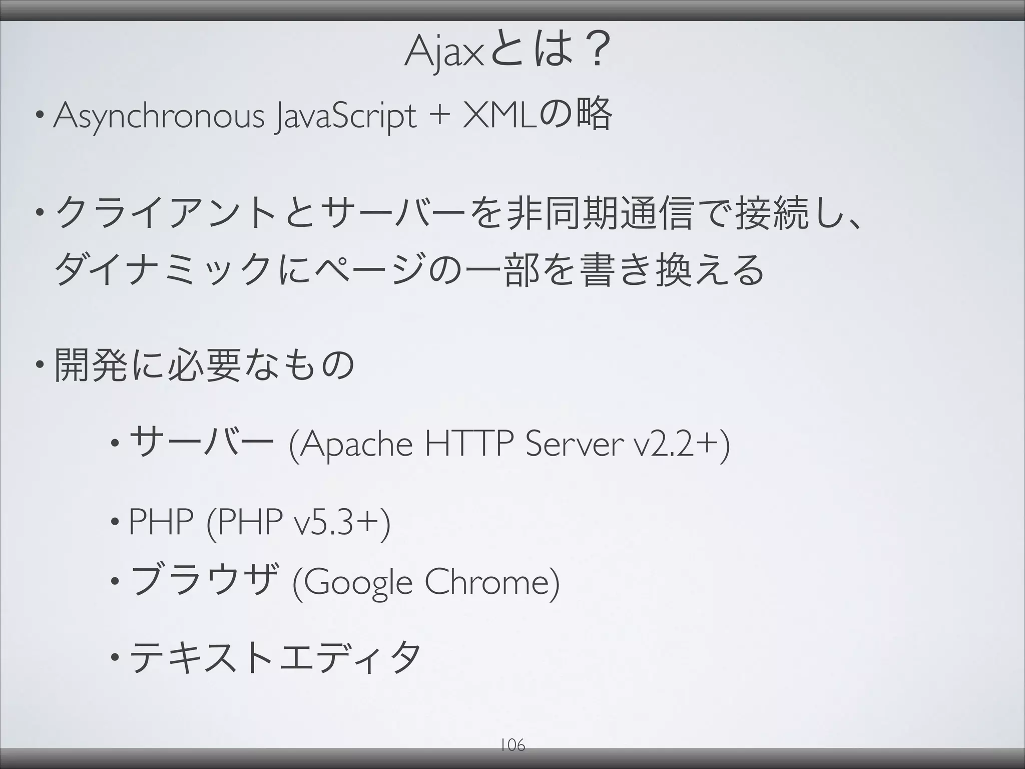 Ajaxとは？
• Asynchronous JavaScript + XMLの略
• クライアントとサーバーを非同期通信で接続し、
ダイナミックにページの一部を書き換える
• 開発に必要なもの
• サーバー (Apache HTTP Server v2.2+)
• PHP (PHP v5.3+)
• ブラウザ (Google Chrome)
• テキストエディタ
106
 