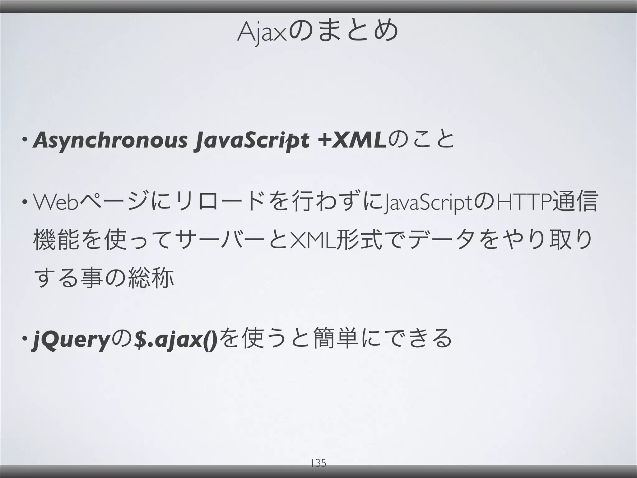 Ajaxのまとめ
• Asynchronous JavaScript +XMLのこと
• Webページにリロードを行わずにJavaScriptのHTTP通信
機能を使ってサーバーとXML形式でデータをやり取り
する事の総称
• jQueryの$.ajax()を使うと簡単にできる
135
 
