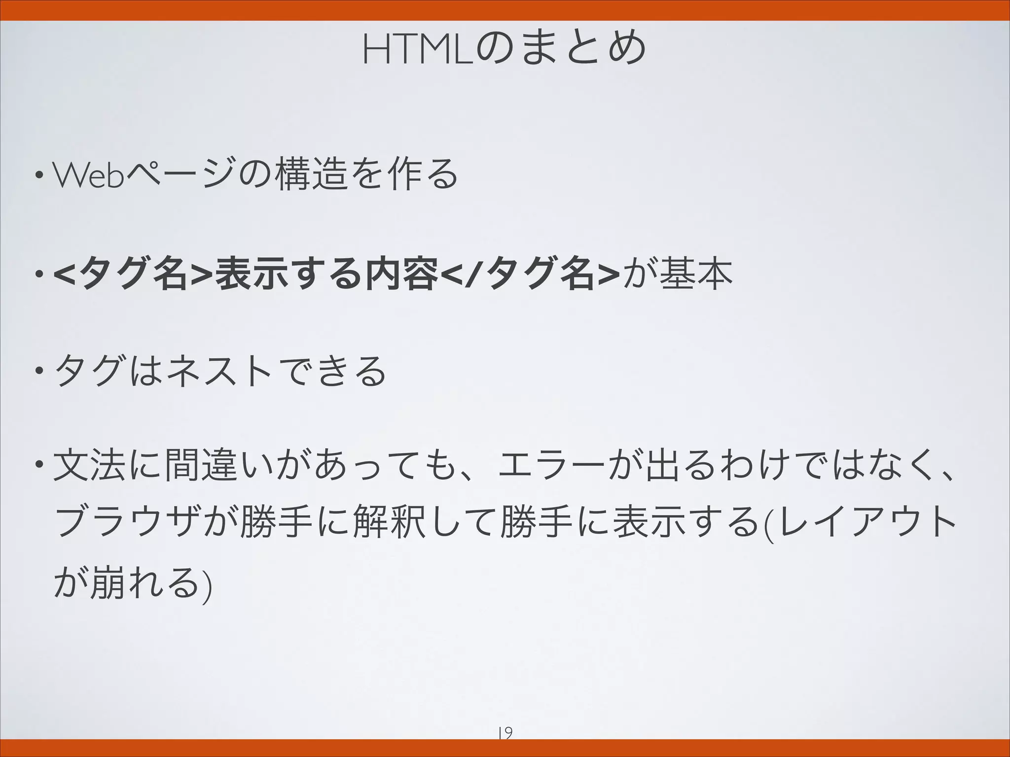 HTMLのまとめ
• Webページの構造を作る
• タグ名表示する内容/タグ名が基本
• タグはネストできる
• 文法に間違いがあっても、エラーが出るわけではなく、
ブラウザが勝手に解釈して勝手に表示する(レイアウト
が崩れる)
19
 