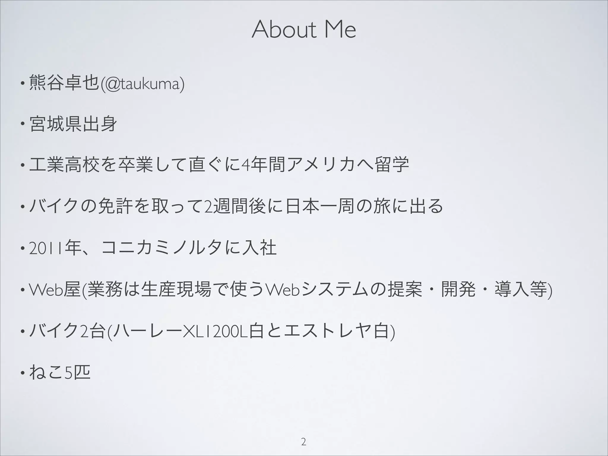 About Me
• 熊谷卓也(@taukuma)
• 宮城県出身
• 工業高校を卒業して直ぐに4年間アメリカへ留学
• バイクの免許を取って2週間後に日本一周の旅に出る
• 2011年、コニカミノルタに入社
• Web屋(業務は生産現場で使うWebシステムの提案・開発・導入等)
• バイク2台(ハーレーXL1200L白とエストレヤ白)
• ねこ5匹
2
 