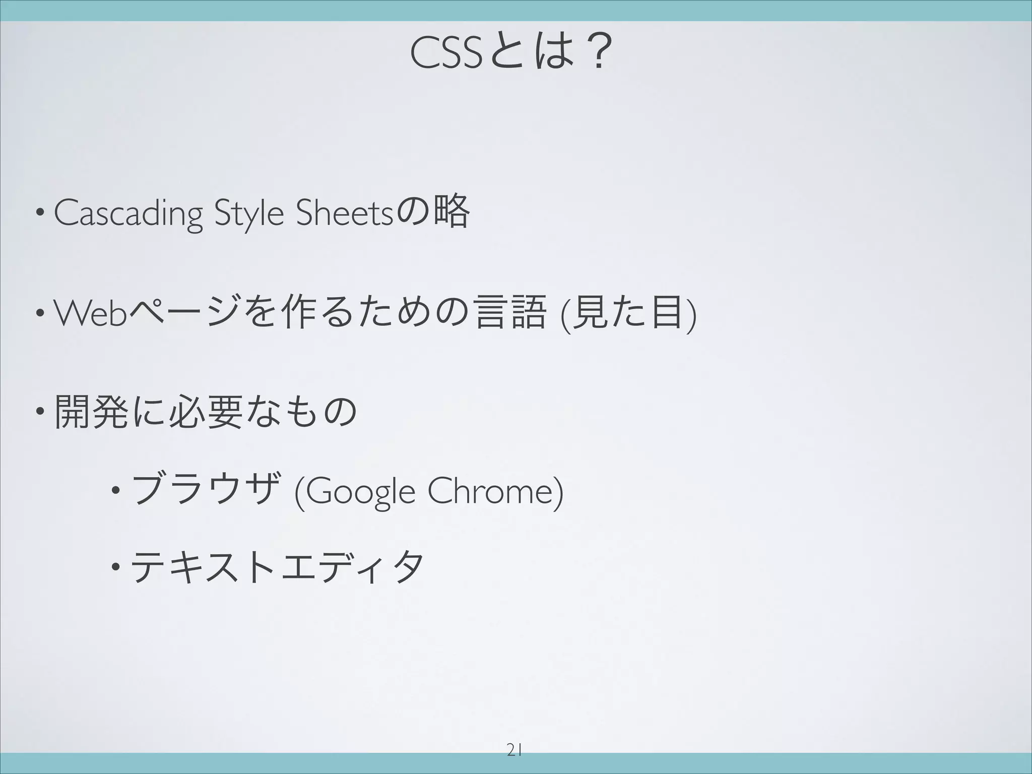 CSSとは？
• Cascading Style Sheetsの略
• Webページを作るための言語 (見た目)
• 開発に必要なもの
• ブラウザ (Google Chrome)
• テキストエディタ
21
 