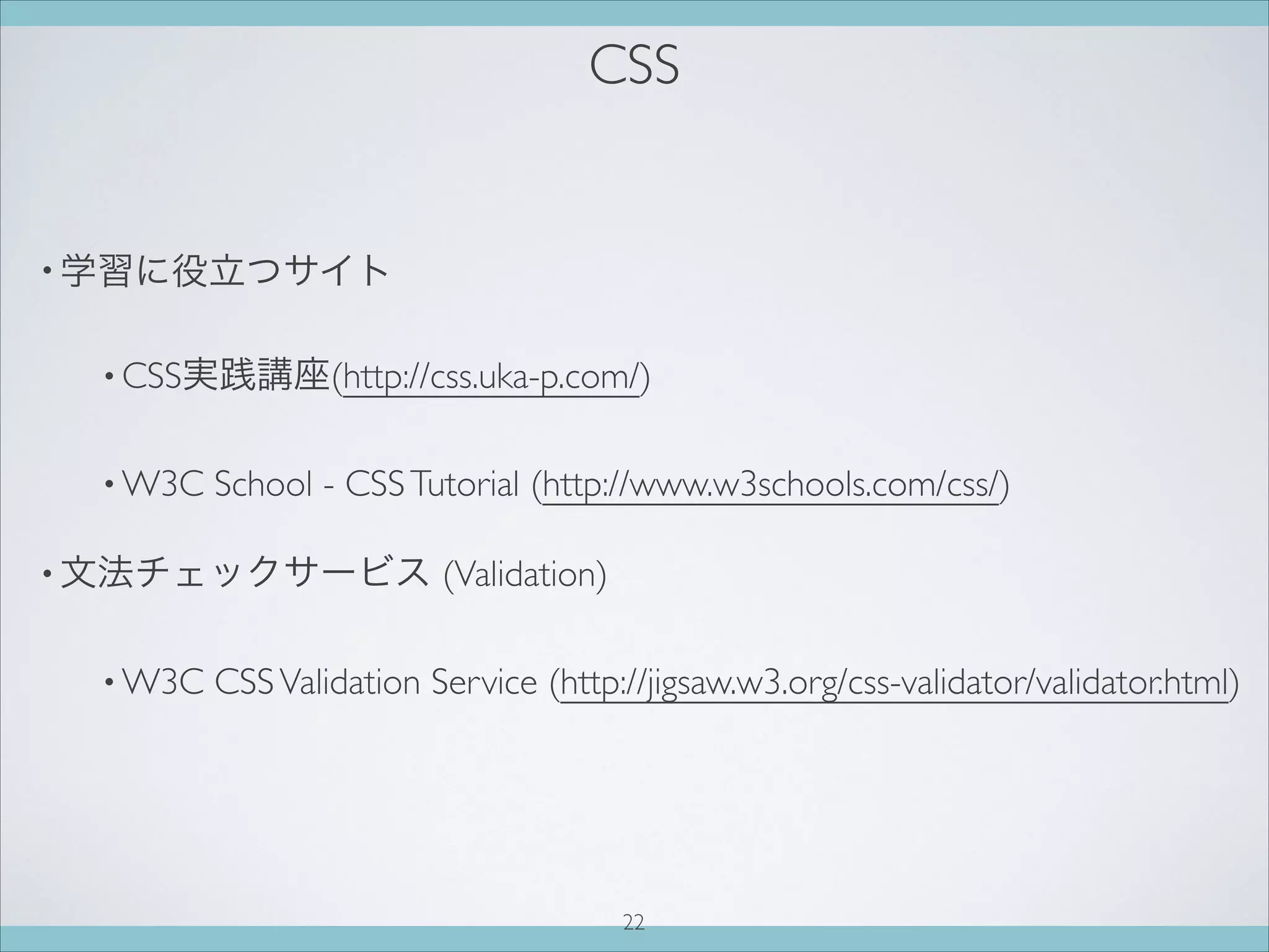 CSS
• 学習に役立つサイト
• CSS実践講座(http://css.uka-p.com/)
• W3C School - CSSTutorial (http://www.w3schools.com/css/)
• 文法チェックサービス (Validation)
• W3C CSSValidation Service (http://jigsaw.w3.org/css-validator/validator.html)
22
 