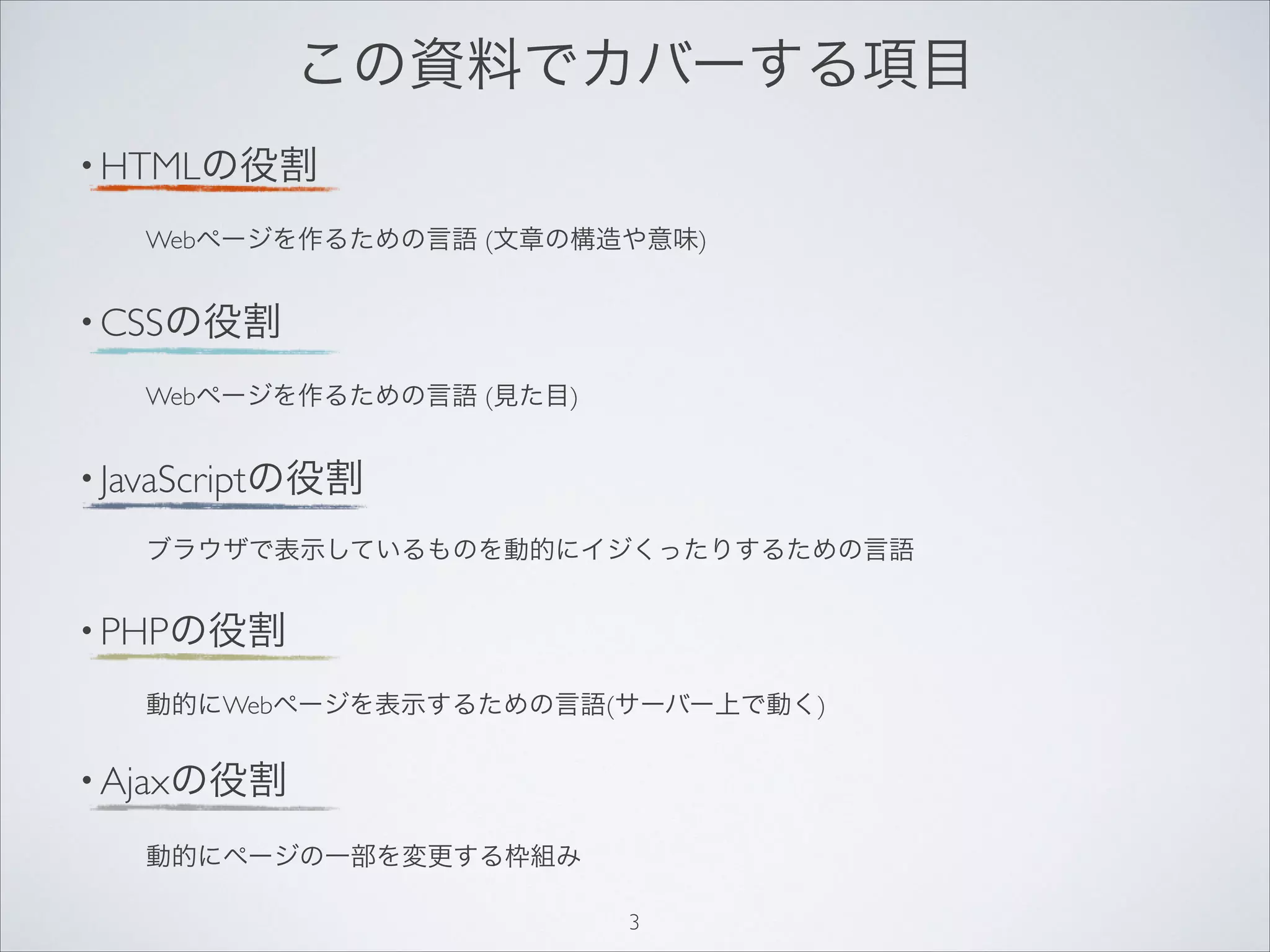 • HTMLの役割
Webページを作るための言語 (文章の構造や意味)
• CSSの役割
Webページを作るための言語 (見た目)
• JavaScriptの役割
ブラウザで表示しているものを動的にイジくったりするための言語
• PHPの役割
動的にWebページを表示するための言語(サーバー上で動く)
• Ajaxの役割
動的にページの一部を変更する枠組み
この資料でカバーする項目
3
 
