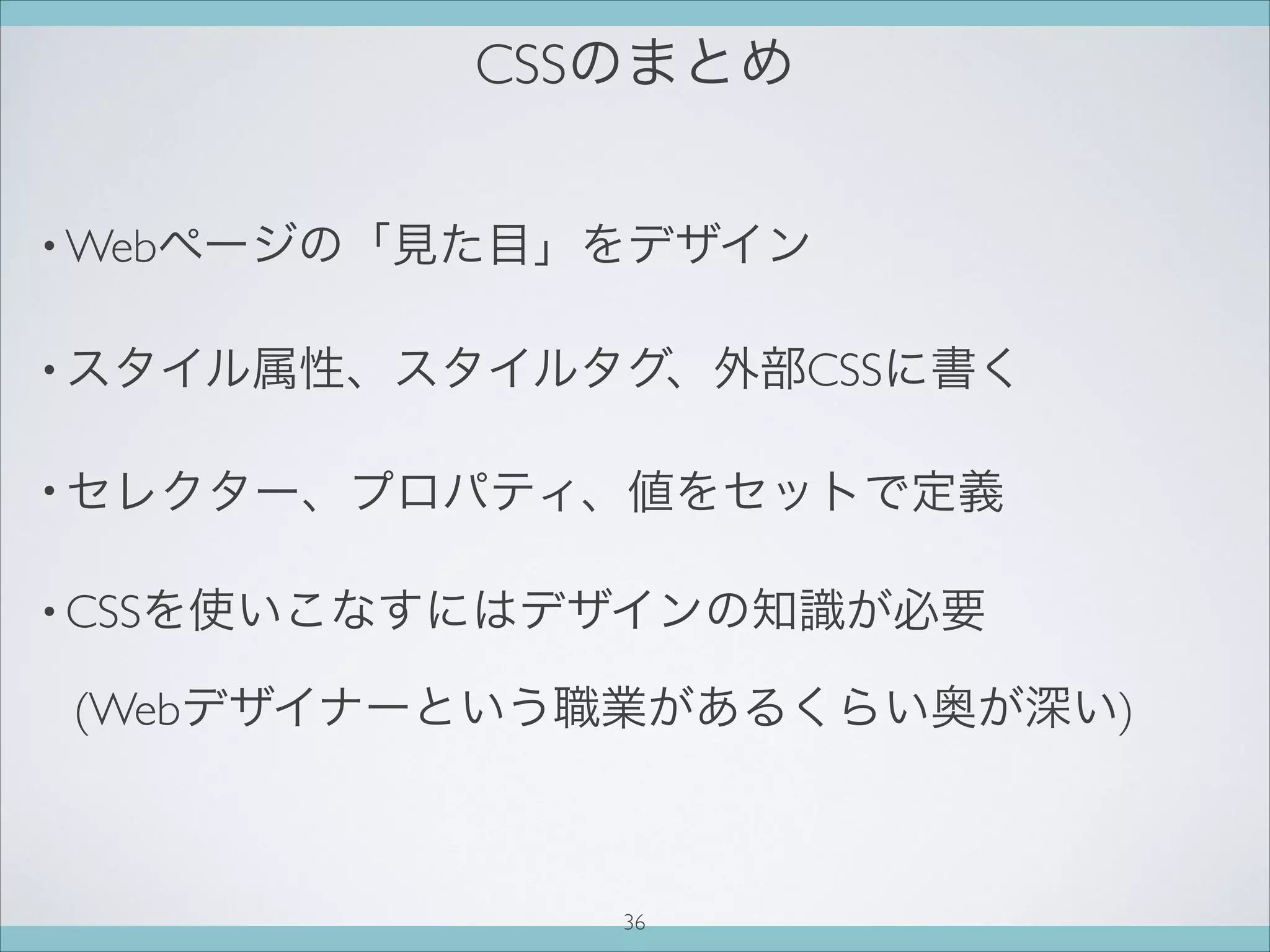 CSSのまとめ
• Webページの「見た目」をデザイン
• スタイル属性、スタイルタグ、外部CSSに書く
• セレクター、プロパティ、値をセットで定義
• CSSを使いこなすにはデザインの知識が必要
(Webデザイナーという職業があるくらい奥が深い)
36
 