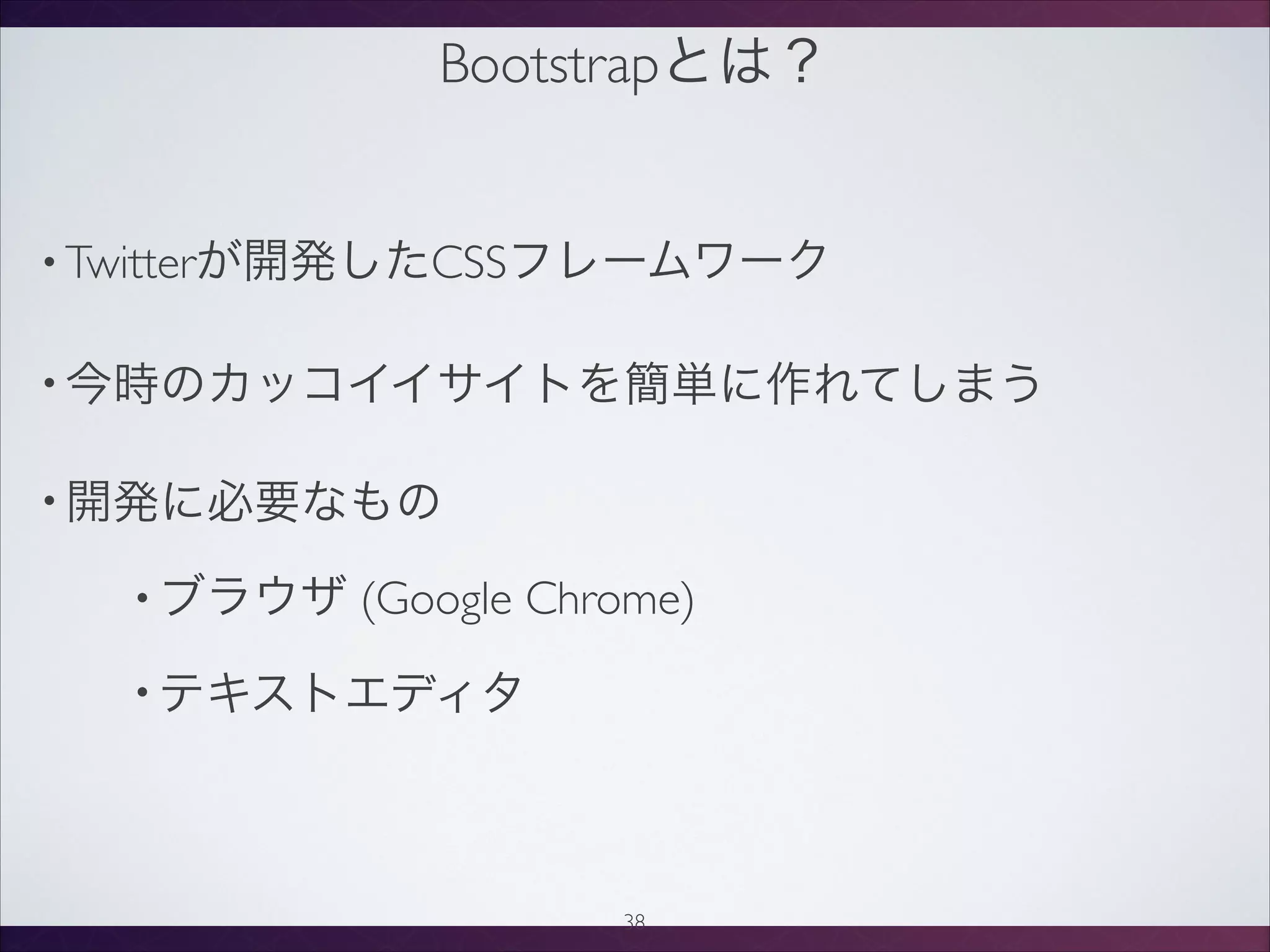 Bootstrapとは？
• Twitterが開発したCSSフレームワーク
• 今時のカッコイイサイトを簡単に作れてしまう
• 開発に必要なもの
• ブラウザ (Google Chrome)
• テキストエディタ
38
 