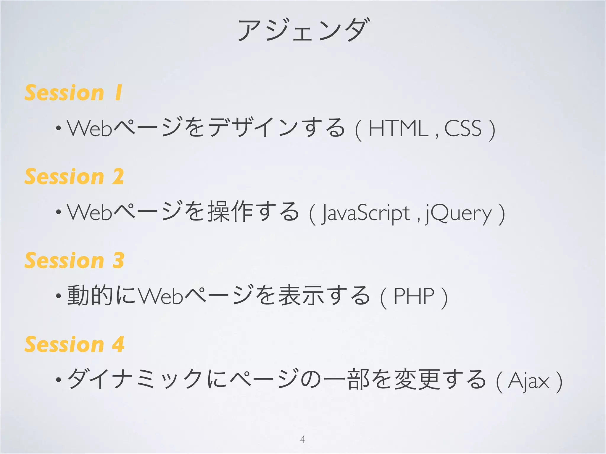 アジェンダ
Session 1
• Webページをデザインする ( HTML , CSS )
Session 2
• Webページを操作する ( JavaScript , jQuery )
Session 3
• 動的にWebページを表示する ( PHP )
Session 4
• ダイナミックにページの一部を変更する ( Ajax )
4
 