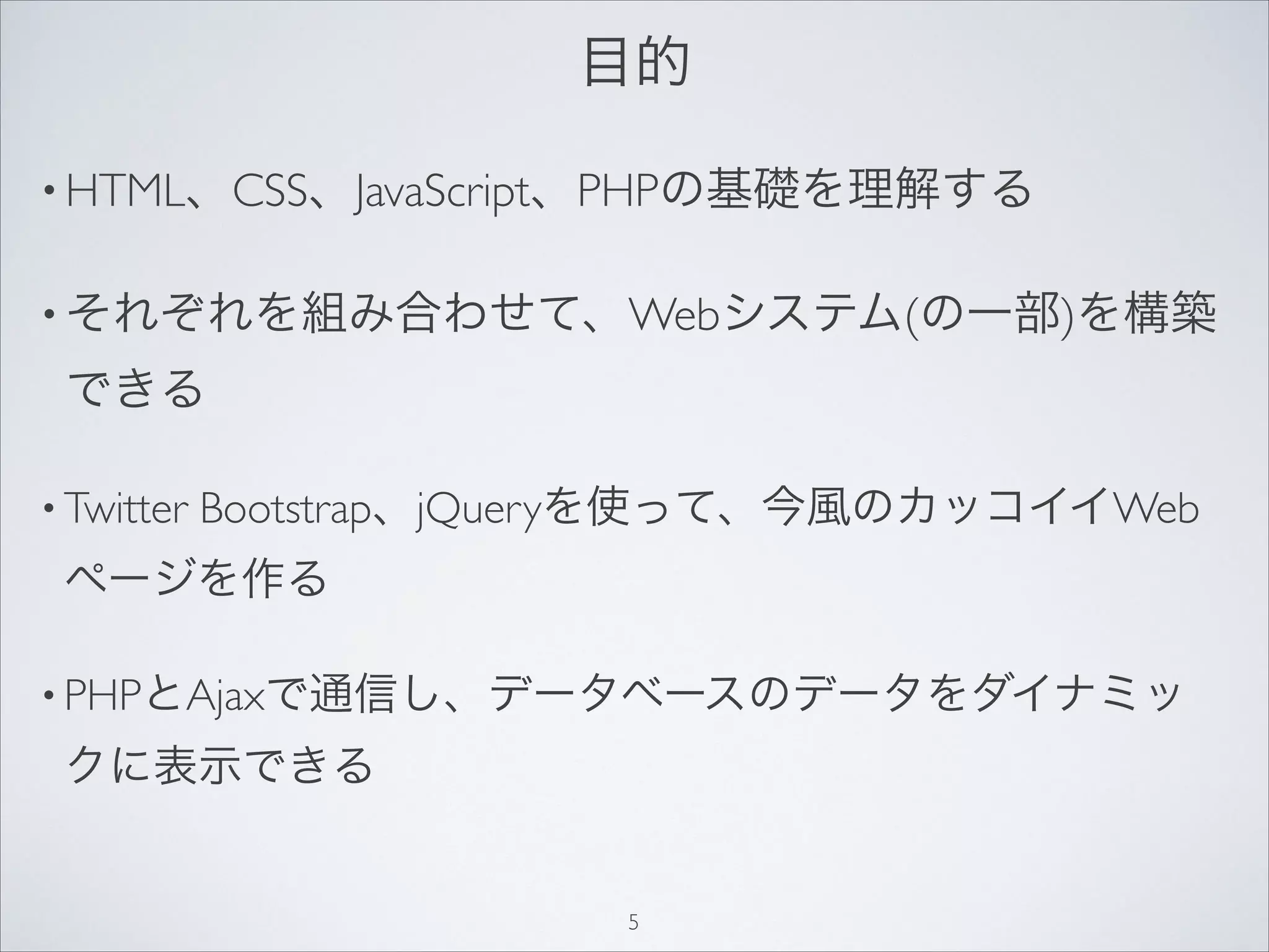 目的
• HTML、CSS、JavaScript、PHPの基礎を理解する
• それぞれを組み合わせて、Webシステム(の一部)を構築
できる
• Twitter Bootstrap、jQueryを使って、今風のカッコイイWeb
ページを作る
• PHPとAjaxで通信し、データベースのデータをダイナミッ
クに表示できる
5
 
