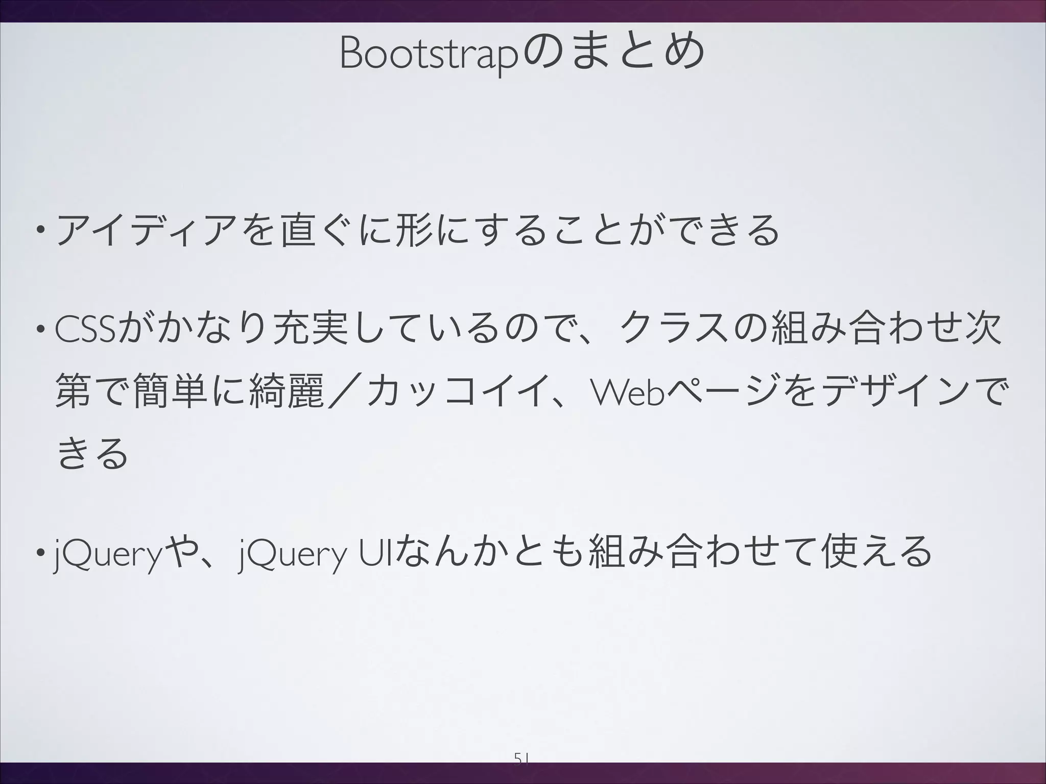 Bootstrapのまとめ
• アイディアを直ぐに形にすることができる
• CSSがかなり充実しているので、クラスの組み合わせ次
第で簡単に綺麗／カッコイイ、Webページをデザインで
きる
• jQueryや、jQuery UIなんかとも組み合わせて使える
51
 