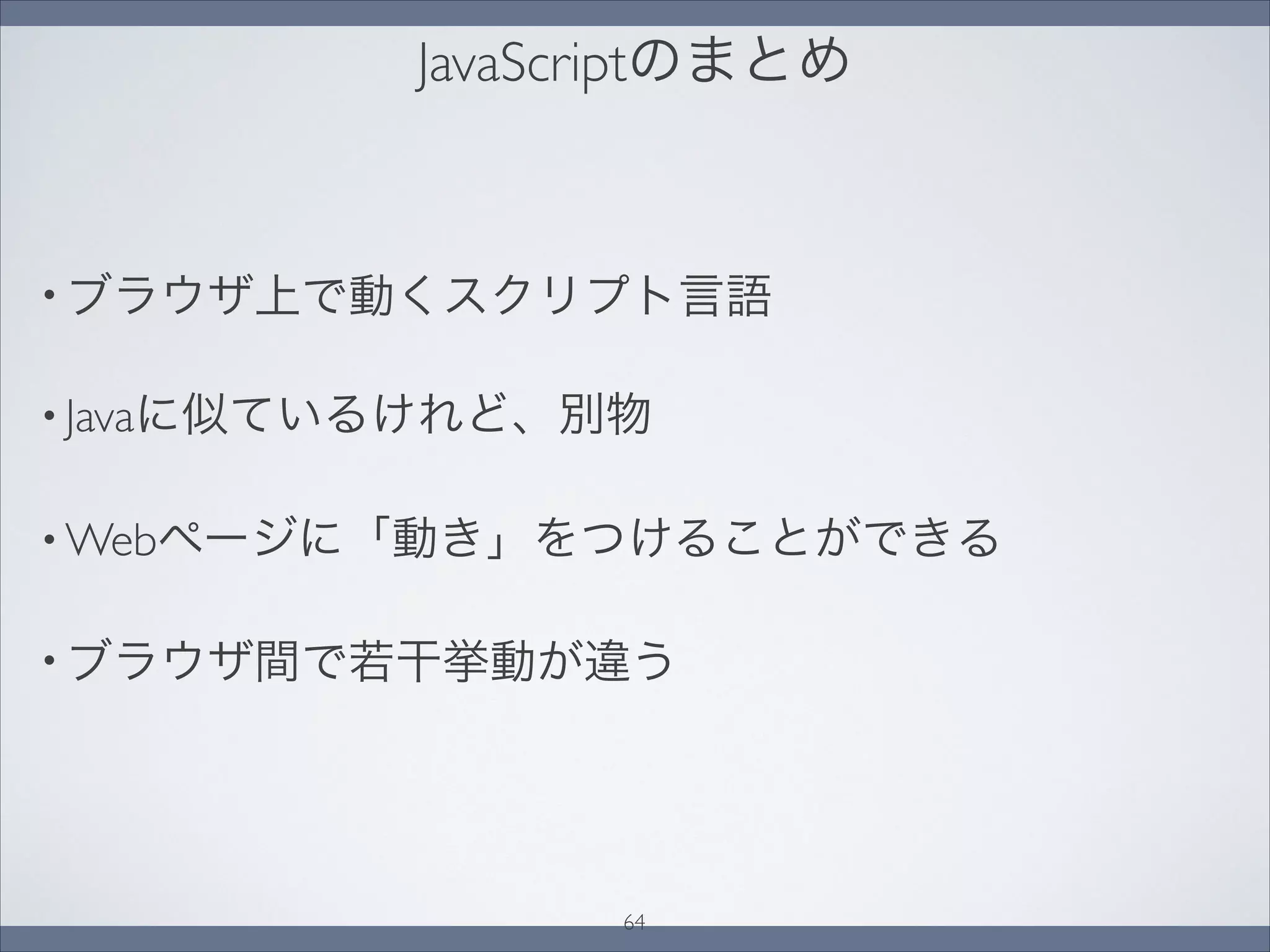 JavaScriptのまとめ
• ブラウザ上で動くスクリプト言語
• Javaに似ているけれど、別物
• Webページに「動き」をつけることができる
• ブラウザ間で若干挙動が違う
64
 