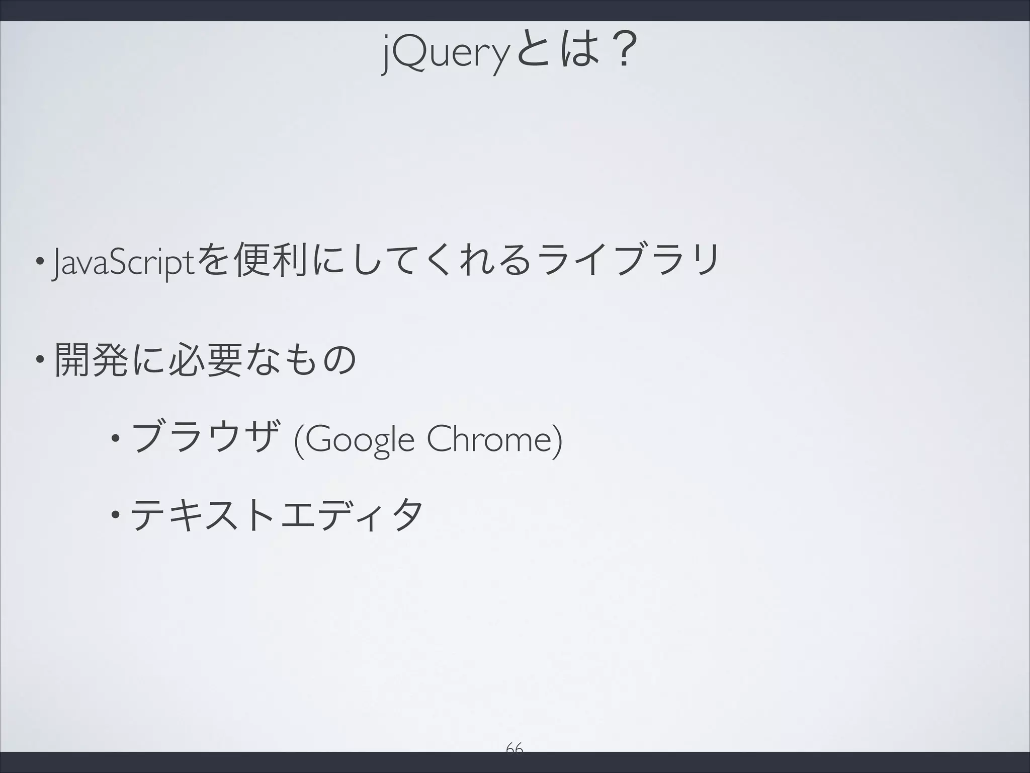 jQueryとは？
• JavaScriptを便利にしてくれるライブラリ
• 開発に必要なもの
• ブラウザ (Google Chrome)
• テキストエディタ
66
 