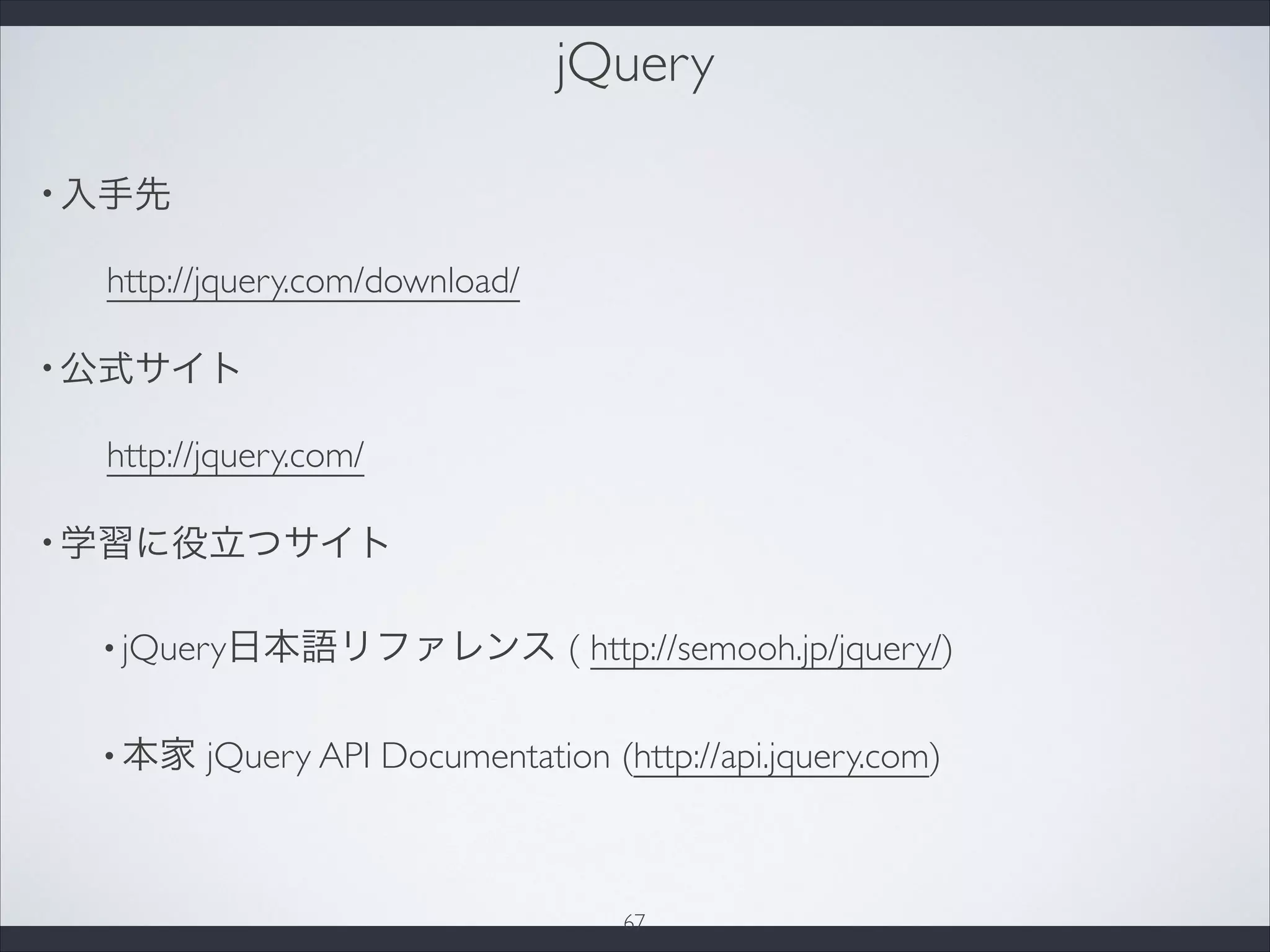 jQuery
• 入手先
http://jquery.com/download/
• 公式サイト
http://jquery.com/
• 学習に役立つサイト
• jQuery日本語リファレンス ( http://semooh.jp/jquery/)
• 本家 jQuery API Documentation (http://api.jquery.com)
67
 