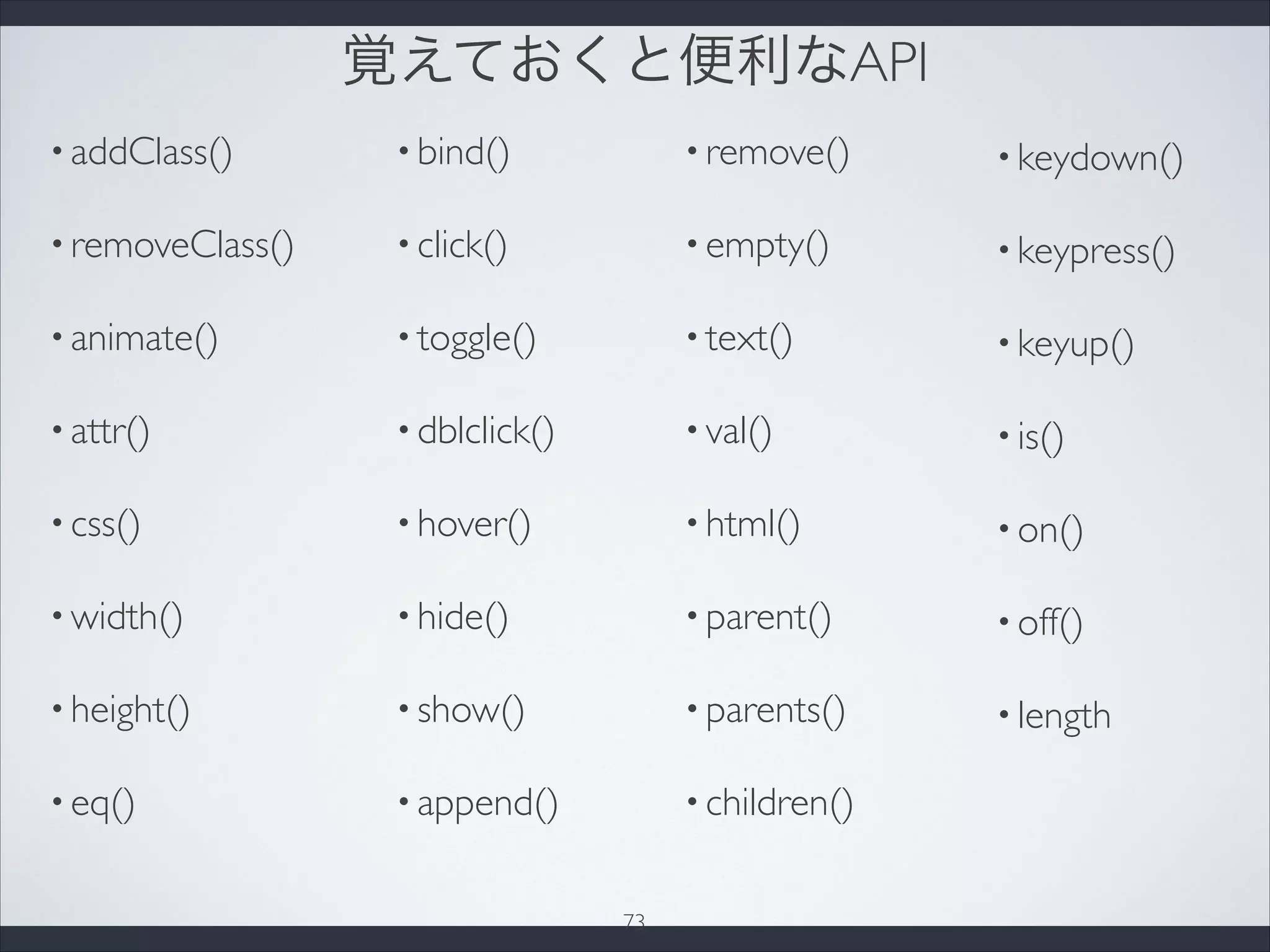 覚えておくと便利なAPI
• addClass()
• removeClass()
• animate()
• attr()
• css()
• width()
• height()
• eq()
• bind()
• click()
• toggle()
• dblclick()
• hover()
• hide()
• show()
• append()
• remove()
• empty()
• text()
• val()
• html()
• parent()
• parents()
• children()
• keydown()
• keypress()
• keyup()
• is()
• on()
• off()
• length
73
 