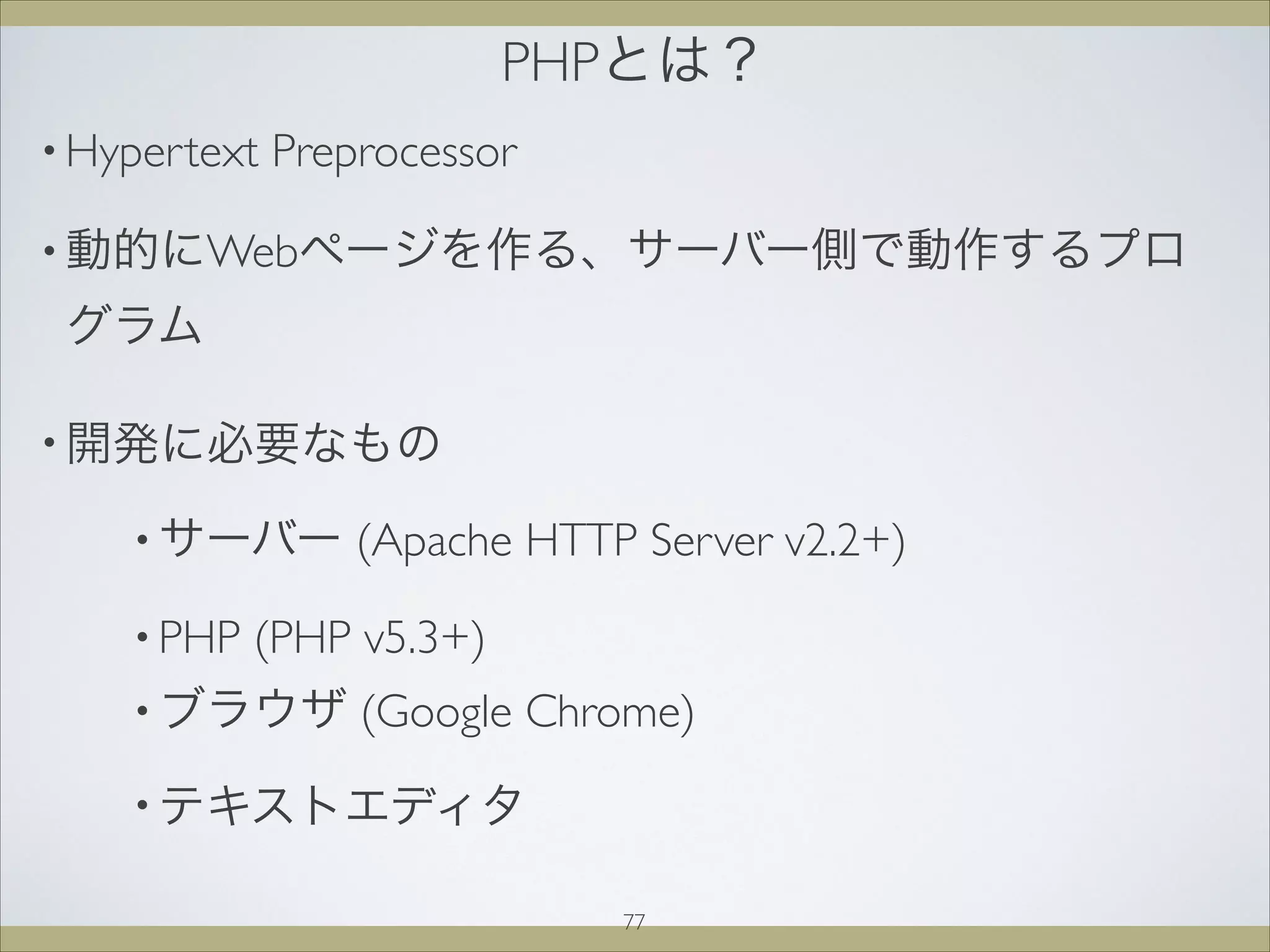 PHPとは？
• Hypertext Preprocessor
• 動的にWebページを作る、サーバー側で動作するプロ
グラム
• 開発に必要なもの
• サーバー (Apache HTTP Server v2.2+)
• PHP (PHP v5.3+)
• ブラウザ (Google Chrome)
• テキストエディタ
77
 