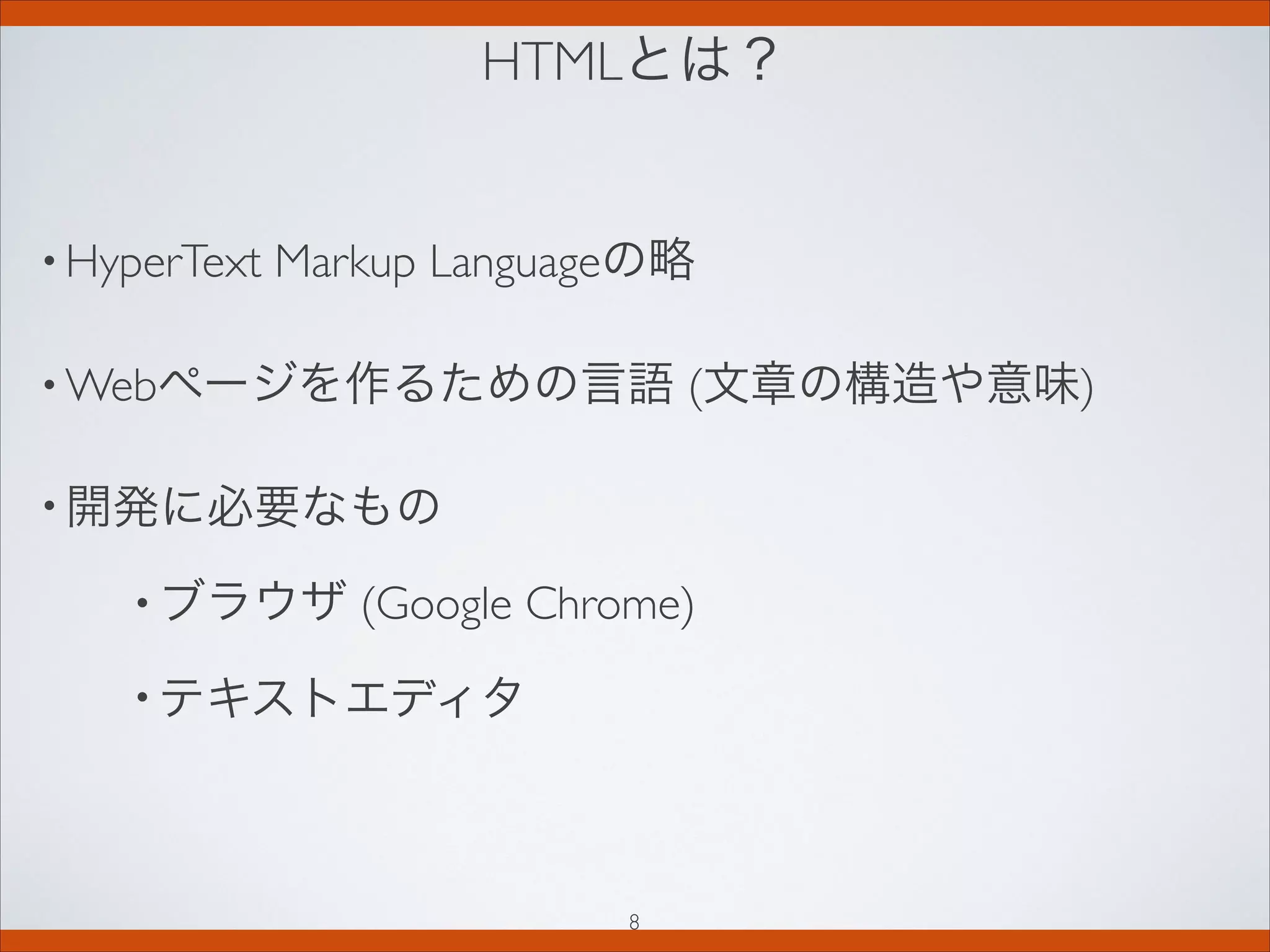 HTMLとは？
• HyperText Markup Languageの略
• Webページを作るための言語 (文章の構造や意味)
• 開発に必要なもの
• ブラウザ (Google Chrome)
• テキストエディタ
8
 