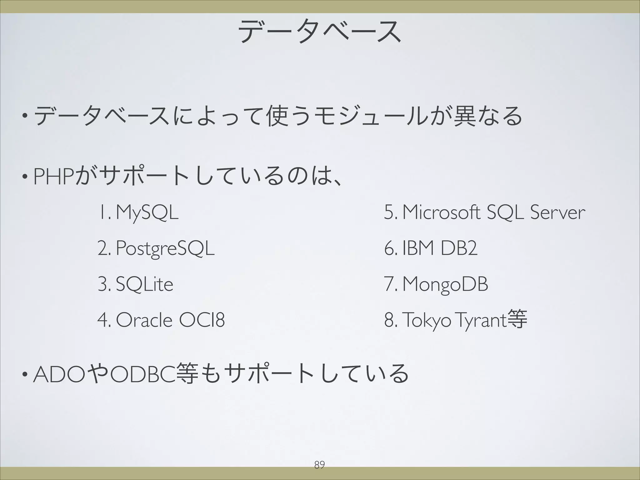 データベース
89
• データベースによって使うモジュールが異なる
• PHPがサポートしているのは、




• ADOやODBC等もサポートしている
1. MySQL
2. PostgreSQL
3. SQLite
4. Oracle OCI8
5. Microsoft SQL Server
6. IBM DB2
7. MongoDB
8. TokyoTyrant等
 