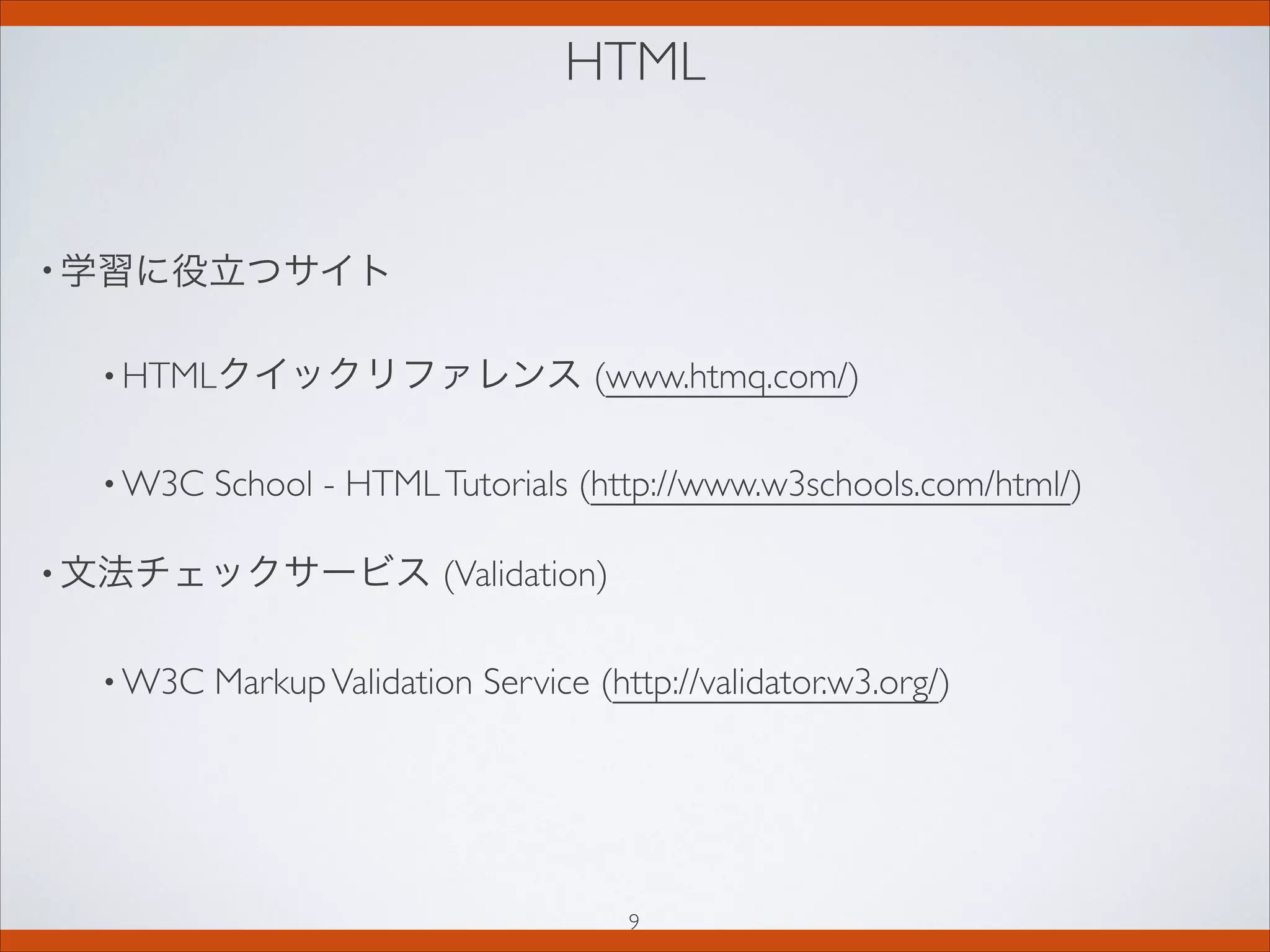 HTML
• 学習に役立つサイト
• HTMLクイックリファレンス (www.htmq.com/)
• W3C School - HTMLTutorials (http://www.w3schools.com/html/)
• 文法チェックサービス (Validation)
• W3C MarkupValidation Service (http://validator.w3.org/)
9
 
